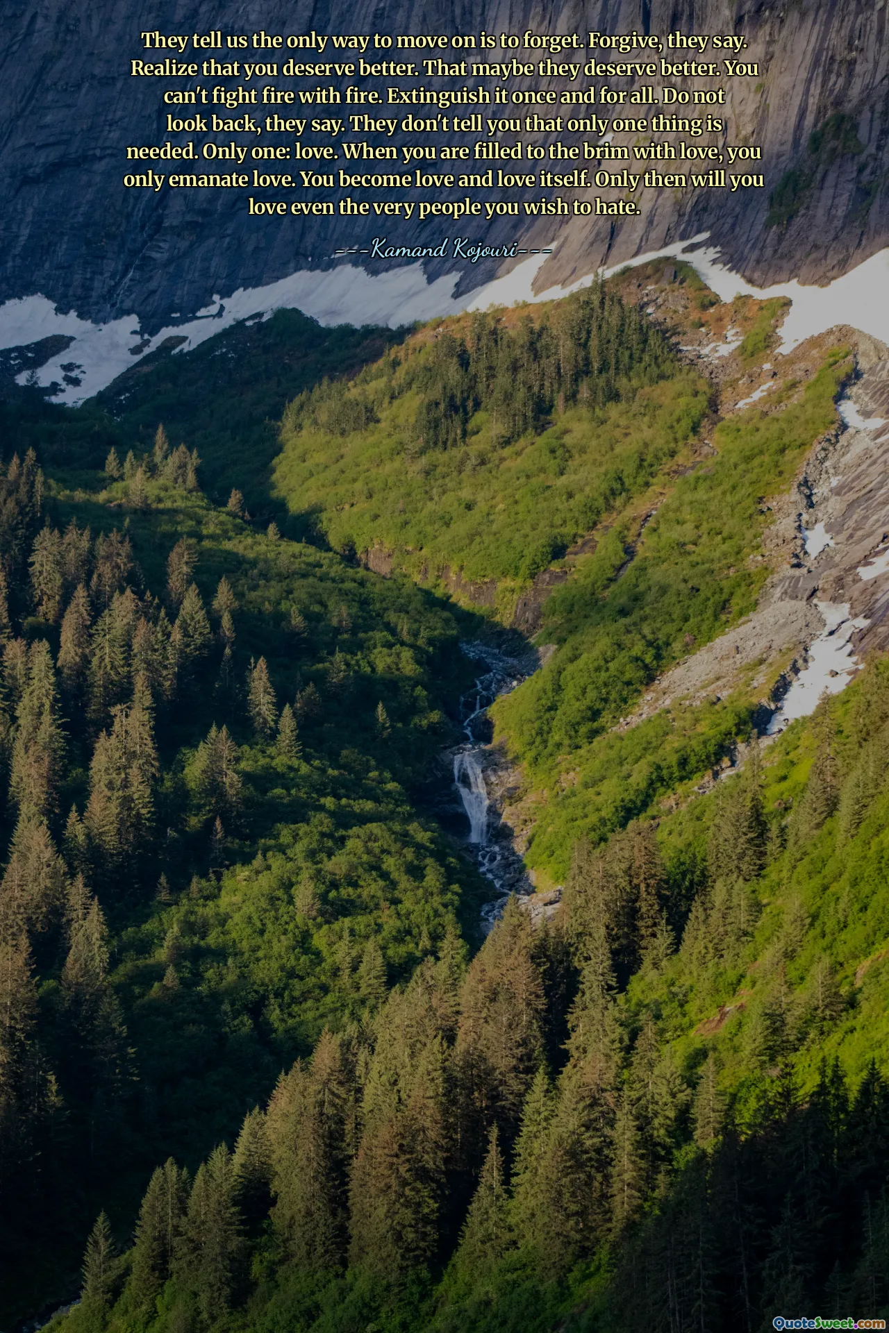 They tell us the only way to move on is to forget. Forgive, they say. Realize that you deserve better. That maybe they deserve better. You can't fight fire with fire. Extinguish it once and for all. Do not look back, they say. They don't tell you that only one thing is needed. Only one: love. When you are filled to the brim with love, you only emanate love. You become love and love itself. Only then will you love even the very people you wish to hate.