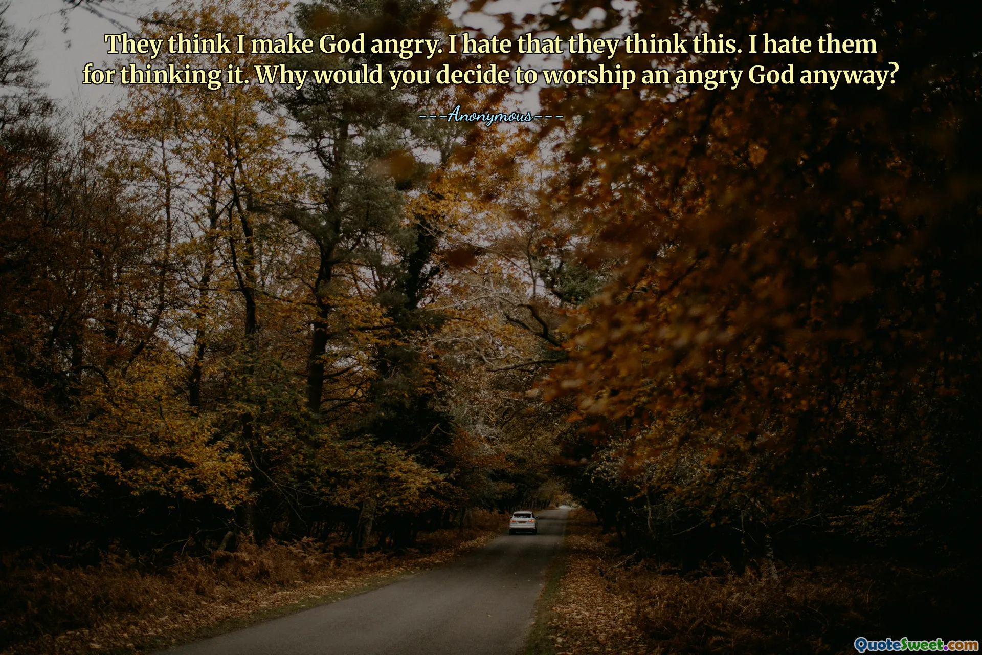 They think I make God angry. I hate that they think this. I hate them for thinking it. Why would you decide to worship an angry God anyway?