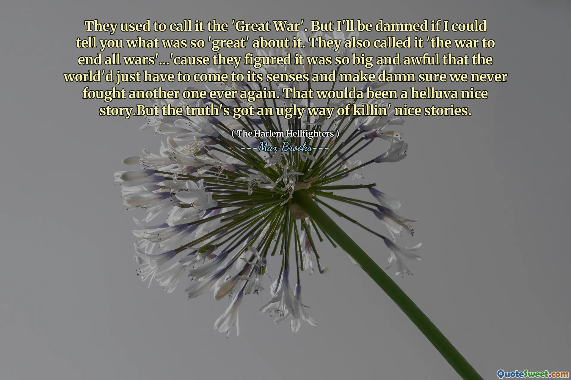 They used to call it the 'Great War'. But I'll be damned if I could tell you what was so 'great' about it. They also called it 'the war to end all wars'...'cause they figured it was so big and awful that the world'd just have to come to its senses and make damn sure we never fought another one ever again. That woulda been a helluva nice story.But the truth's got an ugly way of killin' nice stories.