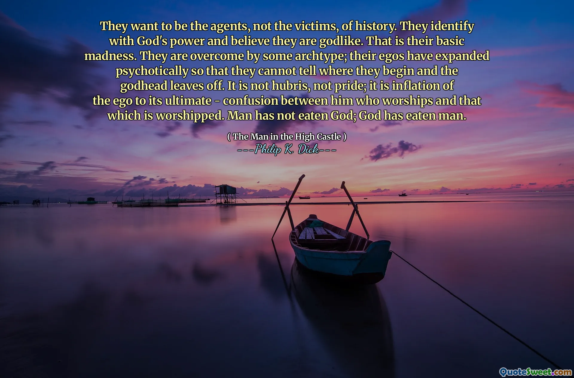 They want to be the agents, not the victims, of history. They identify with God's power and believe they are godlike. That is their basic madness. They are overcome by some archtype; their egos have expanded psychotically so that they cannot tell where they begin and the godhead leaves off. It is not hubris, not pride; it is inflation of the ego to its ultimate - confusion between him who worships and that which is worshipped. Man has not eaten God; God has eaten man.