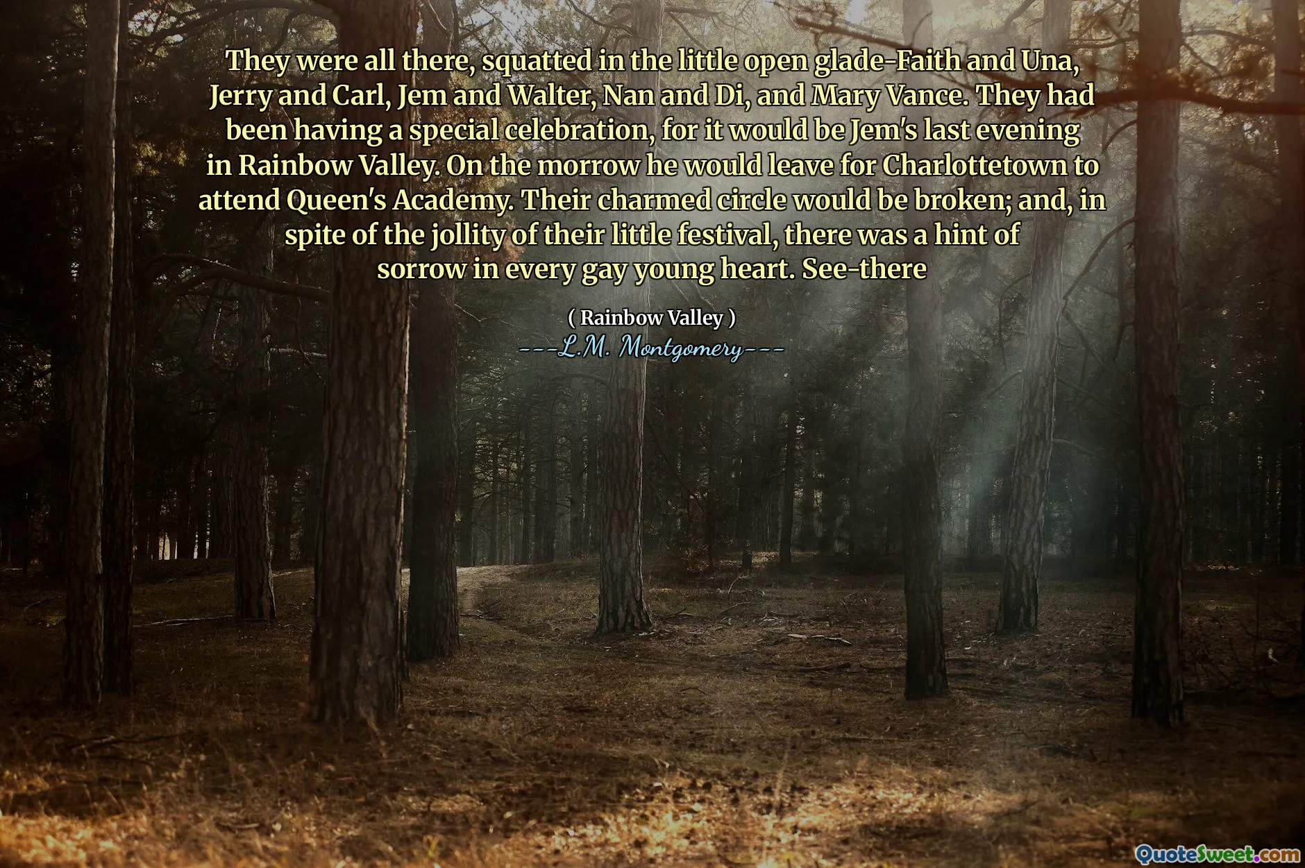 They were all there, squatted in the little open glade-Faith and Una, Jerry and Carl, Jem and Walter, Nan and Di, and Mary Vance. They had been having a special celebration, for it would be Jem's last evening in Rainbow Valley. On the morrow he would leave for Charlottetown to attend Queen's Academy. Their charmed circle would be broken; and, in spite of the jollity of their little festival, there was a hint of sorrow in every gay young heart. See-there