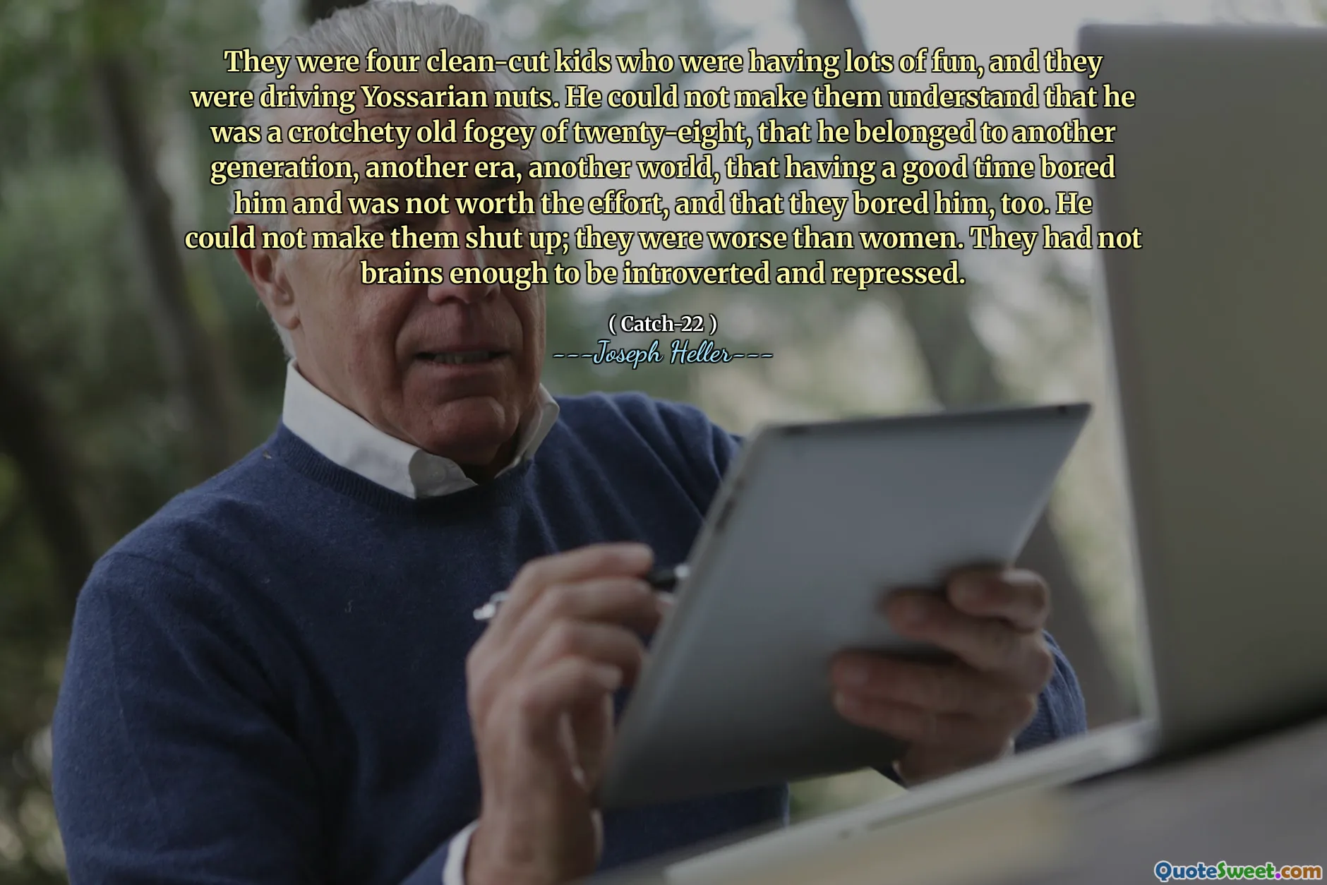 Это были четверо чистых детей, которым было очень весело, и они ехали на йоссарианских орехах. Он не мог заставить их понять, что он был капризным старым туманом в двадцать восемь, что он принадлежал другому поколению, еще одно эпоху, другой мир, который хорошо скучает по времени и не стоит усилий, и что они тоже ему скучно. Он не мог заставить их заткнуться; Они были хуже, чем женщины. У них не было достаточно мозгов, чтобы быть замкнутыми и подавленными.