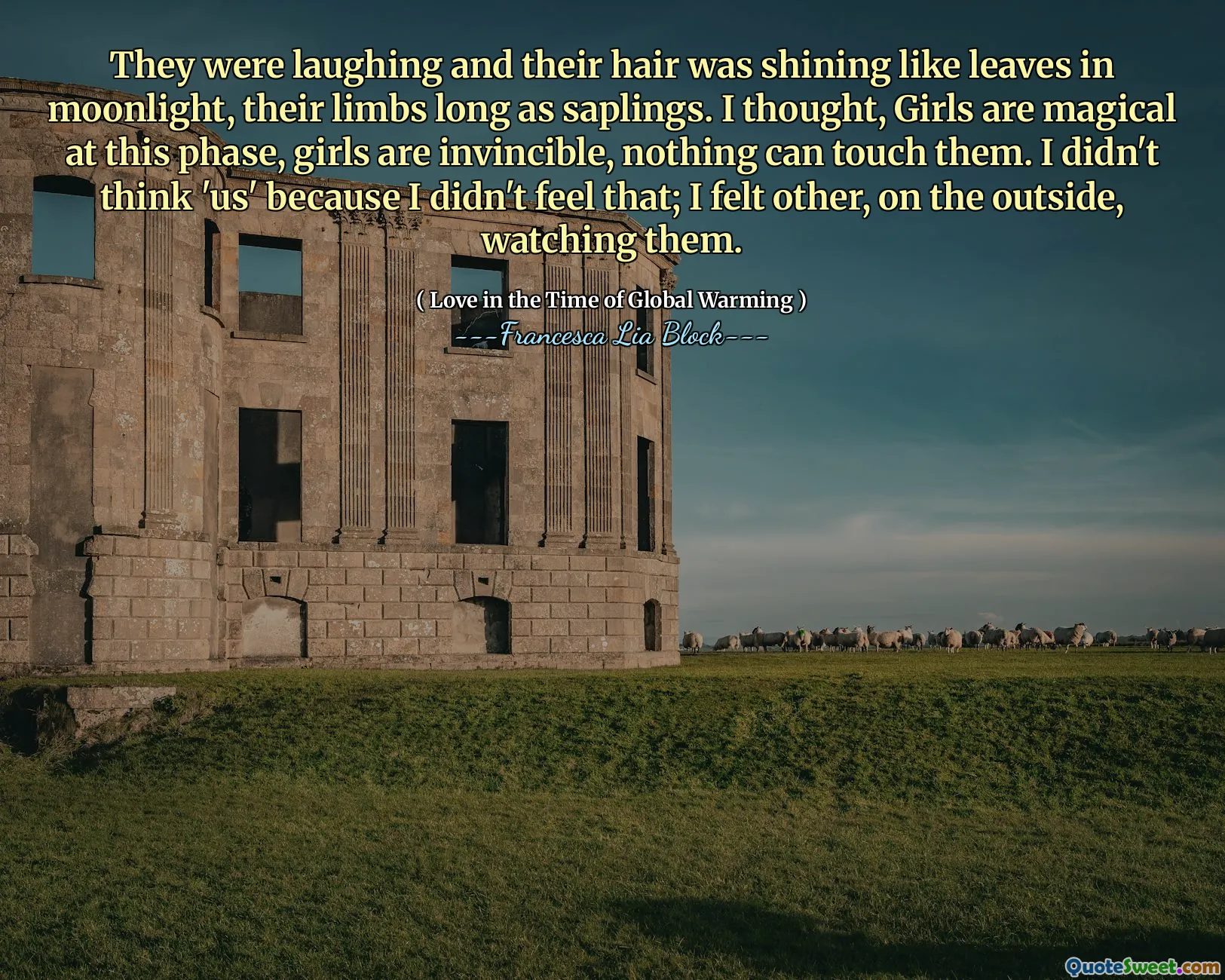 They were laughing and their hair was shining like leaves in moonlight, their limbs long as saplings. I thought, Girls are magical at this phase, girls are invincible, nothing can touch them. I didn't think 'us' because I didn't feel that; I felt other, on the outside, watching them.