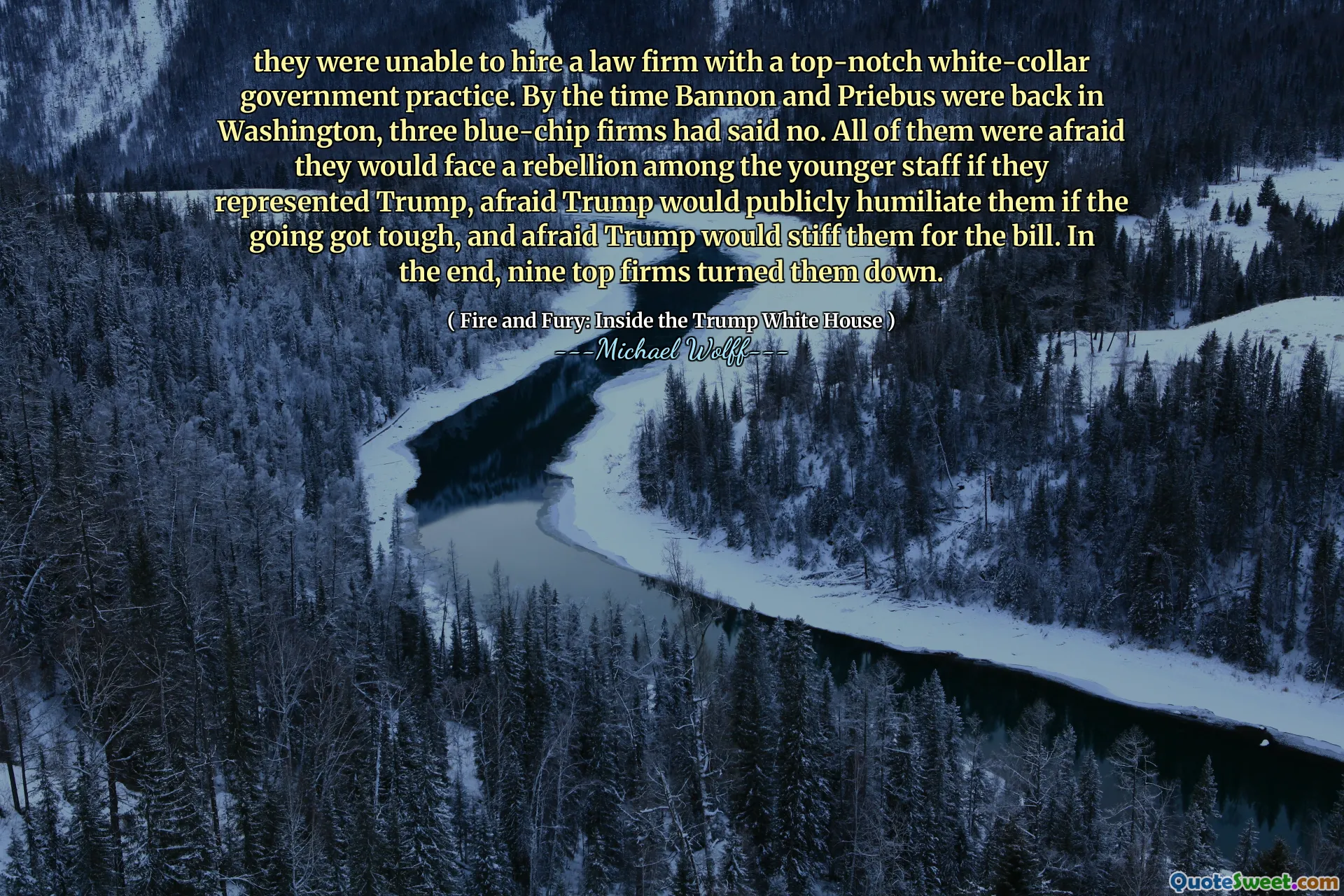 they were unable to hire a law firm with a top-notch white-collar government practice. By the time Bannon and Priebus were back in Washington, three blue-chip firms had said no. All of them were afraid they would face a rebellion among the younger staff if they represented Trump, afraid Trump would publicly humiliate them if the going got tough, and afraid Trump would stiff them for the bill. In the end, nine top firms turned them down.