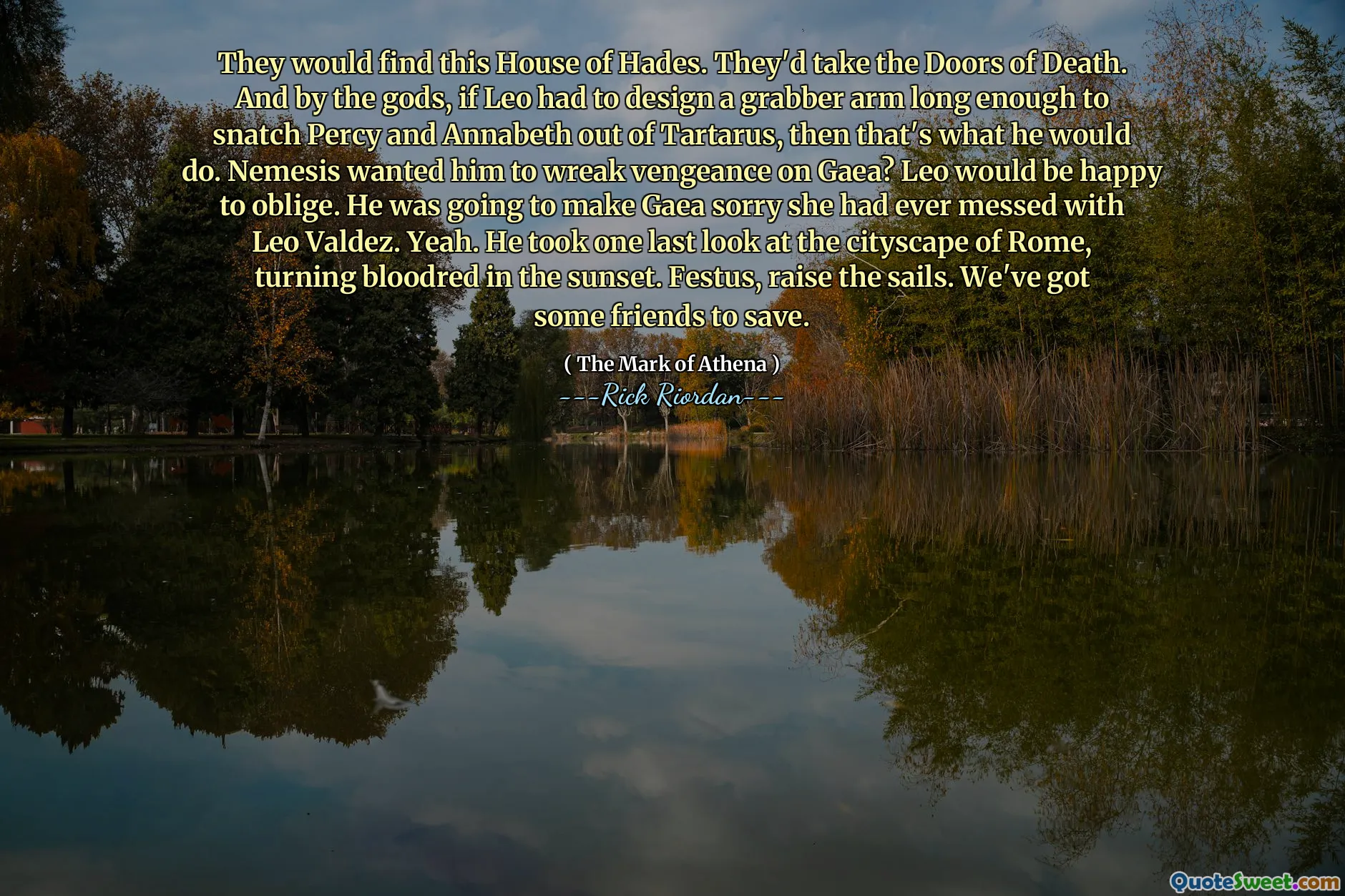 They would find this House of Hades. They'd take the Doors of Death. And by the gods, if Leo had to design a grabber arm long enough to snatch Percy and Annabeth out of Tartarus, then that's what he would do. Nemesis wanted him to wreak vengeance on Gaea? Leo would be happy to oblige. He was going to make Gaea sorry she had ever messed with Leo Valdez. Yeah. He took one last look at the cityscape of Rome, turning bloodred in the sunset. Festus, raise the sails. We've got some friends to save.