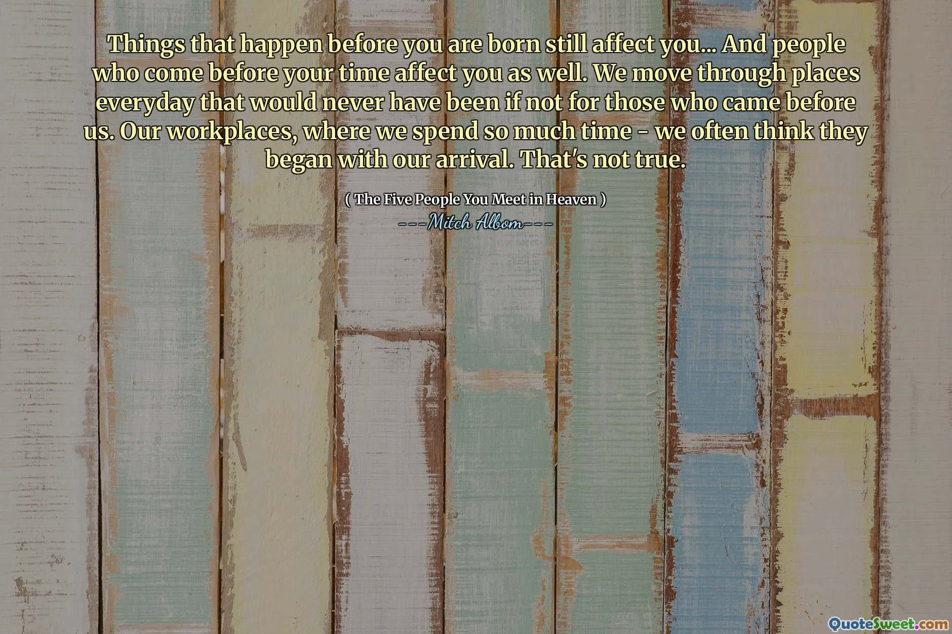 Dingen die vóór je geboorte gebeuren, hebben nog steeds invloed op jou... En mensen die vóór jouw tijd komen, hebben ook invloed op jou. We komen elke dag op plaatsen die er nooit zouden zijn geweest als degenen die ons voorgingen er niet waren geweest. Onze werkplekken, waar we zoveel tijd doorbrengen, denken vaak dat ze met onze komst zijn begonnen. Dat is niet waar.