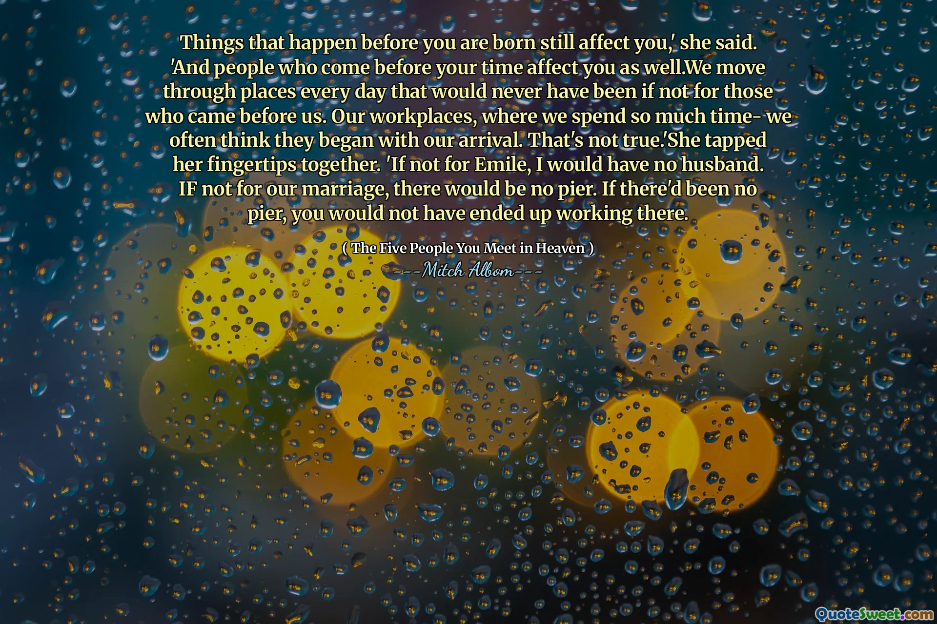 Dingen die gebeuren voordat je wordt geboren, hebben nog steeds invloed op je, 'zei ze. 'En mensen die vóór je tijd komen, hebben ook invloed op jou. We gaan elke dag door plaatsen die nooit zouden zijn geweest als niet voor degenen die voor ons kwamen. Onze werkplekken, waar we zoveel tijd doorbrengen- we denken vaak dat ze zijn begonnen met onze aankomst. Dat is niet waar. 'Ze tikte samen met haar vingertoppen. 'Als het niet voor Emile is, zou ik geen echtgenoot hebben. Zonder ons huwelijk, zou er geen pier zijn. Als er geen pier was geweest, zou je daar niet zijn gewerkt.