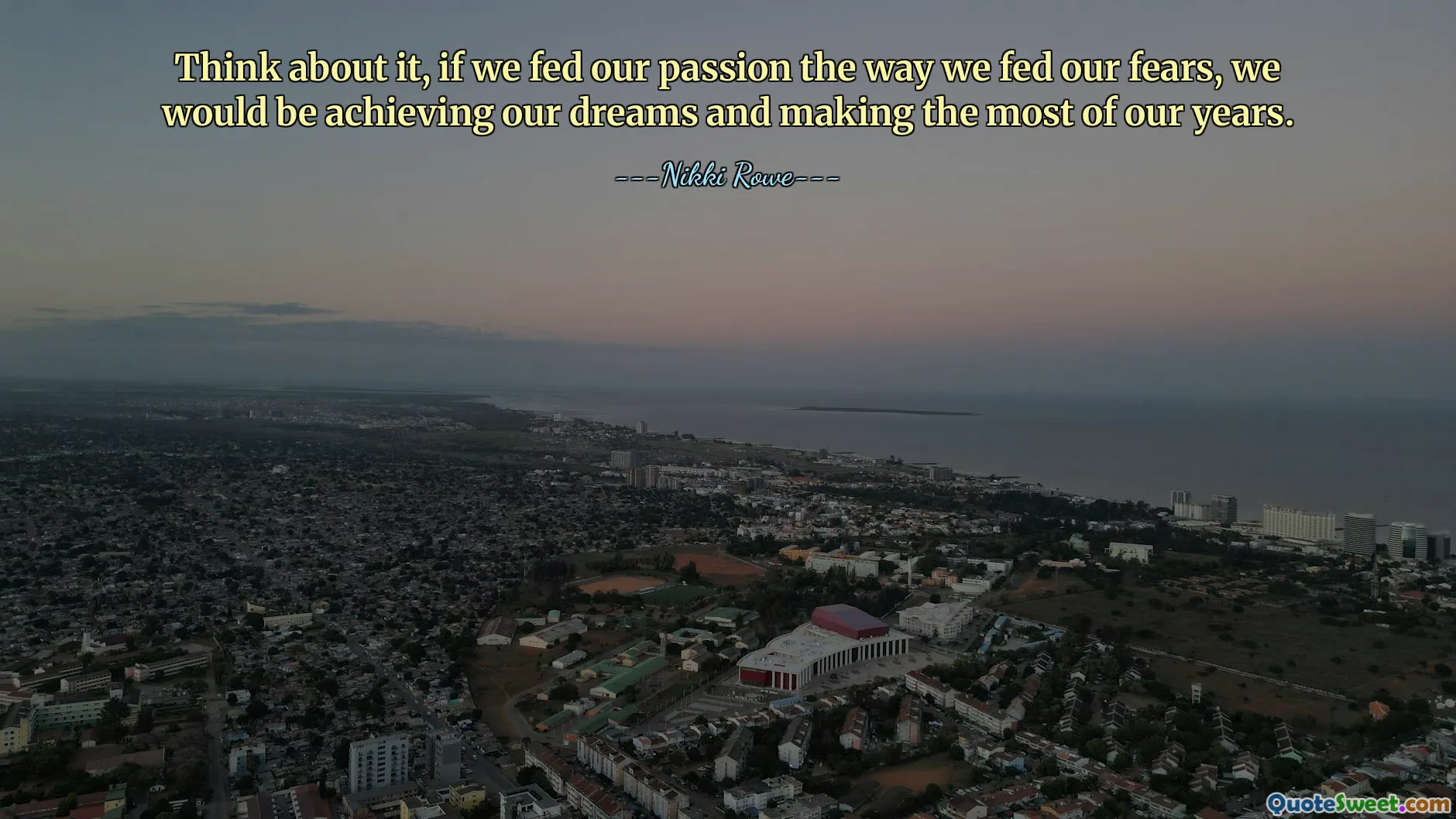 Think about it, if we fed our passion the way we fed our fears, we would be achieving our dreams and making the most of our years.