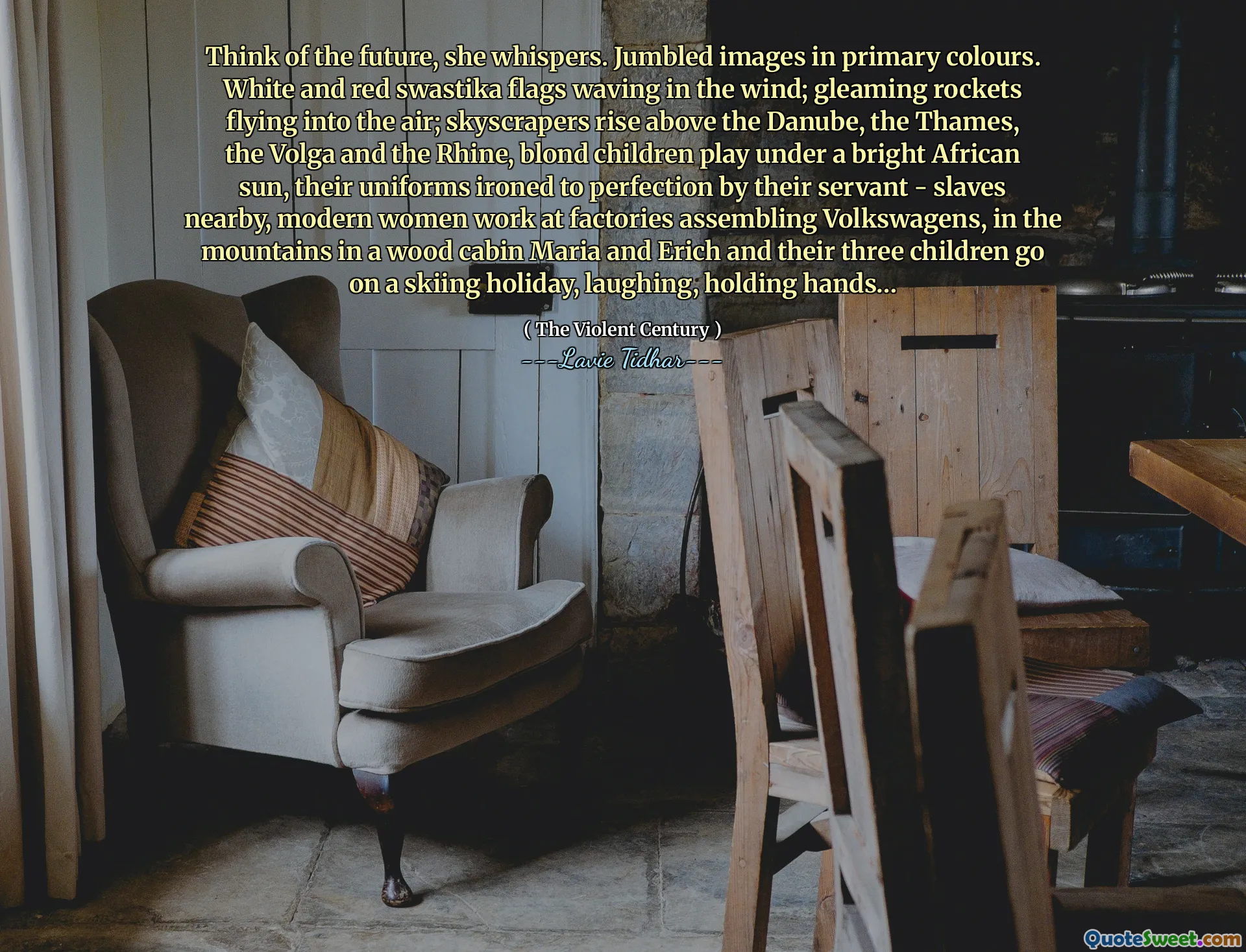 Think of the future, she whispers. Jumbled images in primary colours. White and red swastika flags waving in the wind; gleaming rockets flying into the air; skyscrapers rise above the Danube, the Thames, the Volga and the Rhine, blond children play under a bright African sun, their uniforms ironed to perfection by their servant - slaves nearby, modern women work at factories assembling Volkswagens, in the mountains in a wood cabin Maria and Erich and their three children go on a skiing holiday, laughing, holding hands…