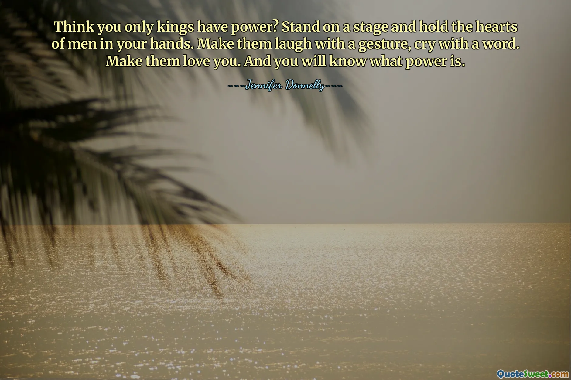 Think you only kings have power? Stand on a stage and hold the hearts of men in your hands. Make them laugh with a gesture, cry with a word. Make them love you. And you will know what power is.