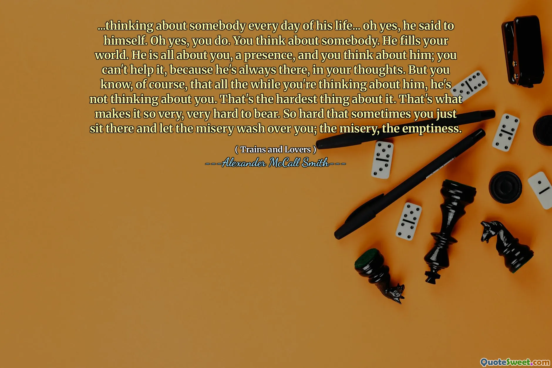 ...thinking about somebody every day of his life... oh yes, he said to himself. Oh yes, you do. You think about somebody. He fills your world. He is all about you, a presence, and you think about him; you can't help it, because he's always there, in your thoughts. But you know, of course, that all the while you're thinking about him, he's not thinking about you. That's the hardest thing about it. That's what makes it so very, very hard to bear. So hard that sometimes you just sit there and let the misery wash over you; the misery, the emptiness.