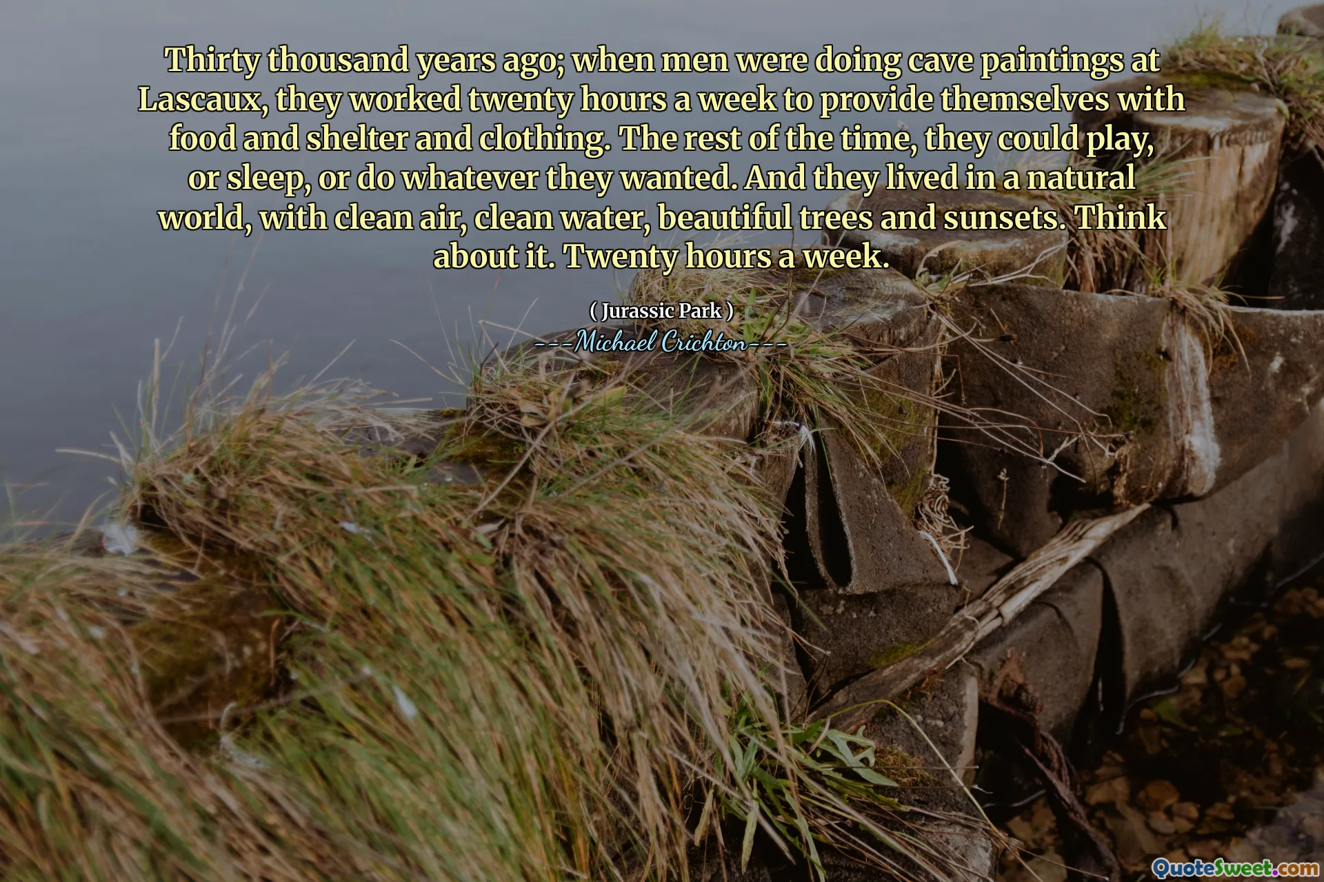 Thirty thousand years ago; when men were doing cave paintings at Lascaux, they worked twenty hours a week to provide themselves with food and shelter and clothing. The rest of the time, they could play, or sleep, or do whatever they wanted. And they lived in a natural world, with clean air, clean water, beautiful trees and sunsets. Think about it. Twenty hours a week.
