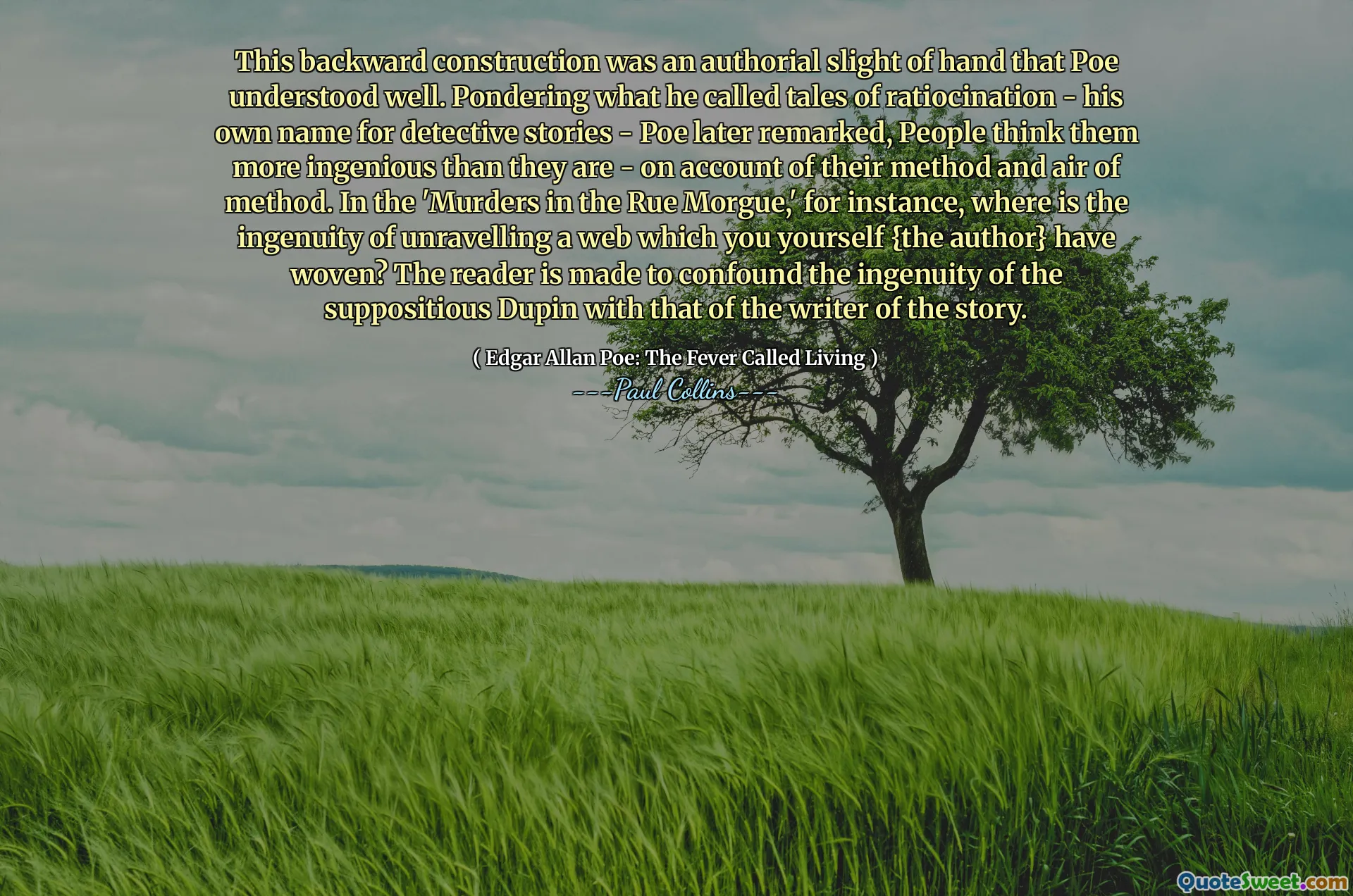 This backward construction was an authorial slight of hand that Poe understood well. Pondering what he called tales of ratiocination - his own name for detective stories - Poe later remarked, People think them more ingenious than they are - on account of their method and air of method. In the 'Murders in the Rue Morgue,' for instance, where is the ingenuity of unravelling a web which you yourself {the author} have woven? The reader is made to confound the ingenuity of the suppositious Dupin with that of the writer of the story.