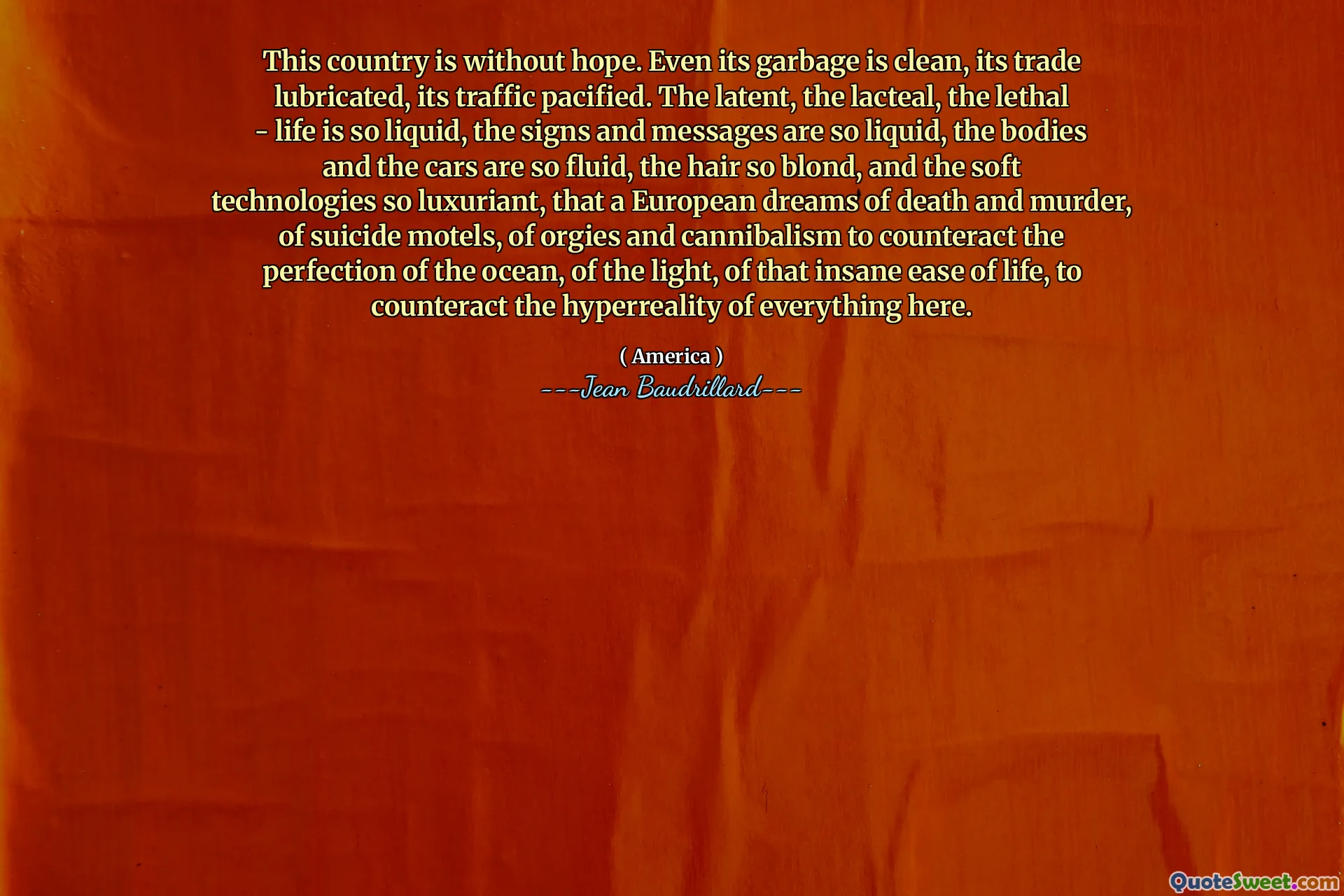 This country is without hope. Even its garbage is clean, its trade lubricated, its traffic pacified. The latent, the lacteal, the lethal - life is so liquid, the signs and messages are so liquid, the bodies and the cars are so fluid, the hair so blond, and the soft technologies so luxuriant, that a European dreams of death and murder, of suicide motels, of orgies and cannibalism to counteract the perfection of the ocean, of the light, of that insane ease of life, to counteract the hyperreality of everything here.