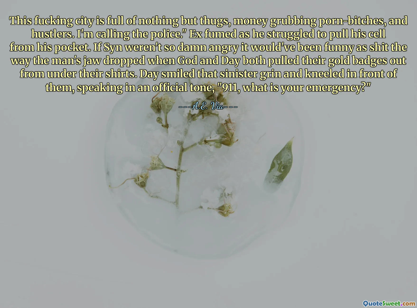 This fucking city is full of nothing but thugs, money grubbing porn-bitches, and hustlers. I'm calling the police." Ex fumed as he struggled to pull his cell from his pocket. If Syn weren't so damn angry it would've been funny as shit the way the man's jaw dropped when God and Day both pulled their gold badges out from under their shirts. Day smiled that sinister grin and kneeled in front of them, speaking in an official tone, "911, what is your emergency?"
