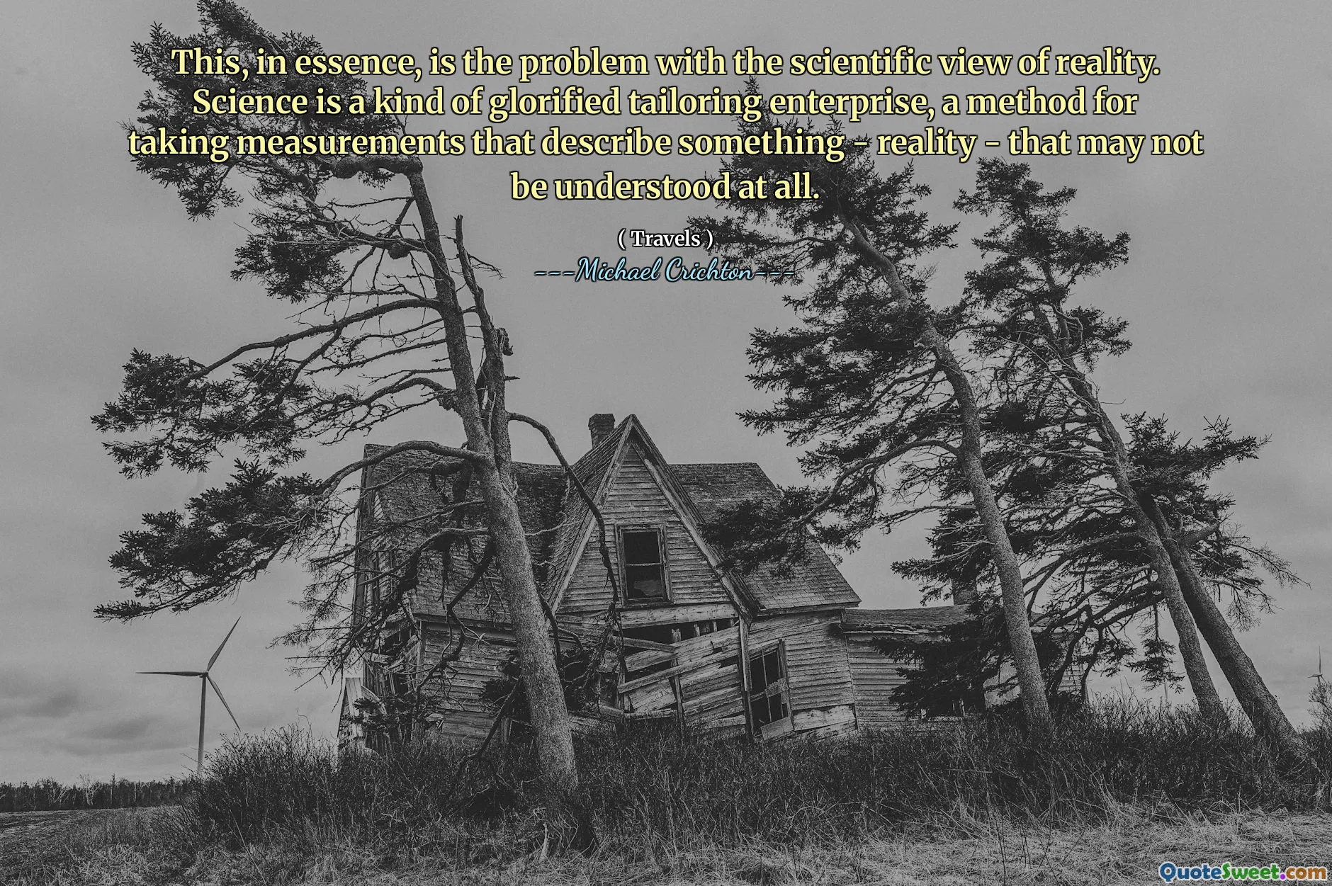 This, in essence, is the problem with the scientific view of reality. Science is a kind of glorified tailoring enterprise, a method for taking measurements that describe something - reality - that may not be understood at all.