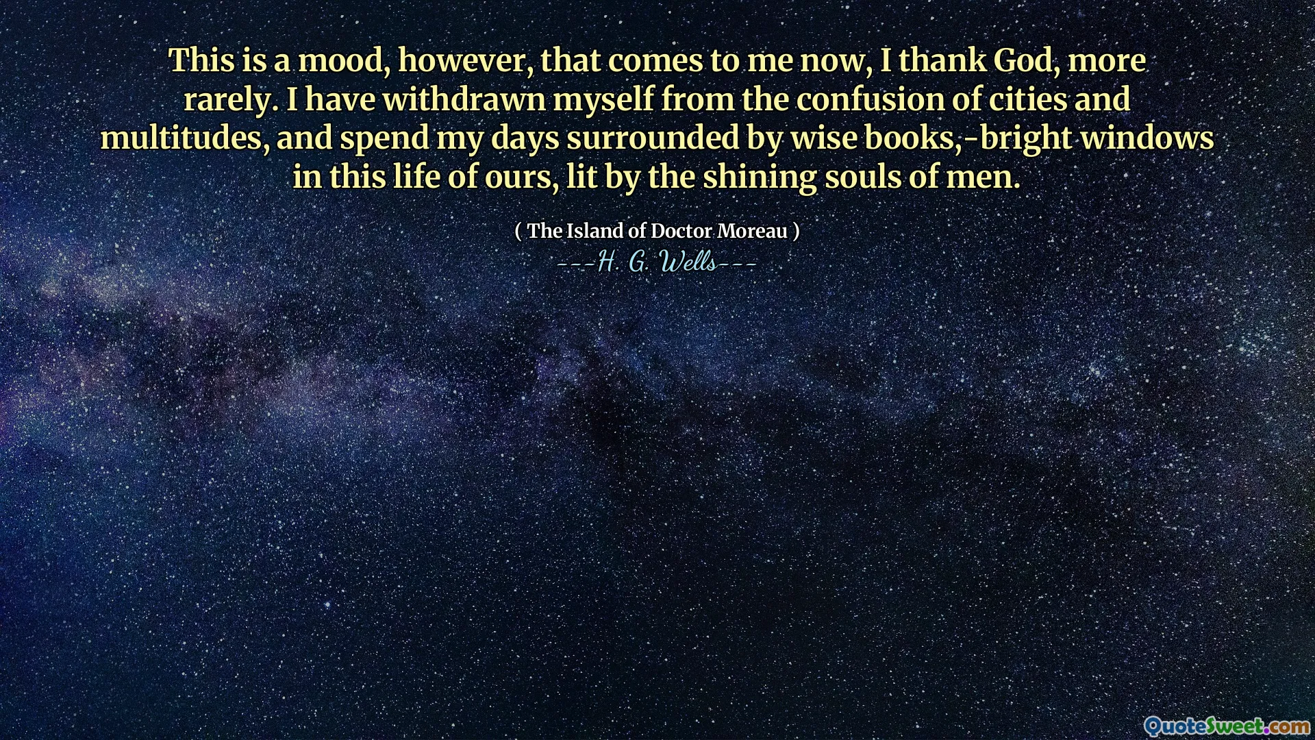 This is a mood, however, that comes to me now, I thank God, more rarely. I have withdrawn myself from the confusion of cities and multitudes, and spend my days surrounded by wise books,-bright windows in this life of ours, lit by the shining souls of men.