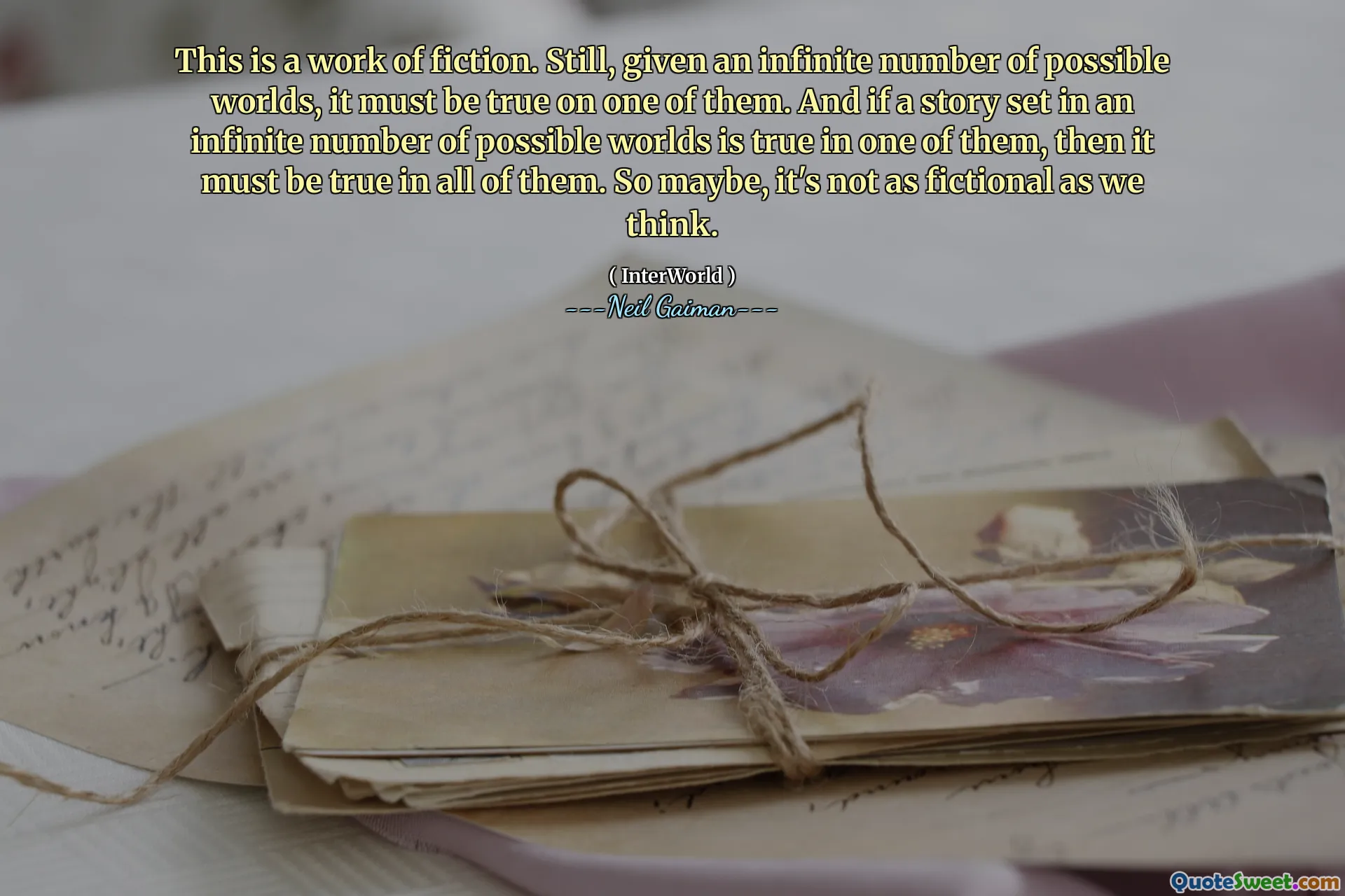 This is a work of fiction. Still, given an infinite number of possible worlds, it must be true on one of them. And if a story set in an infinite number of possible worlds is true in one of them, then it must be true in all of them. So maybe, it's not as fictional as we think.