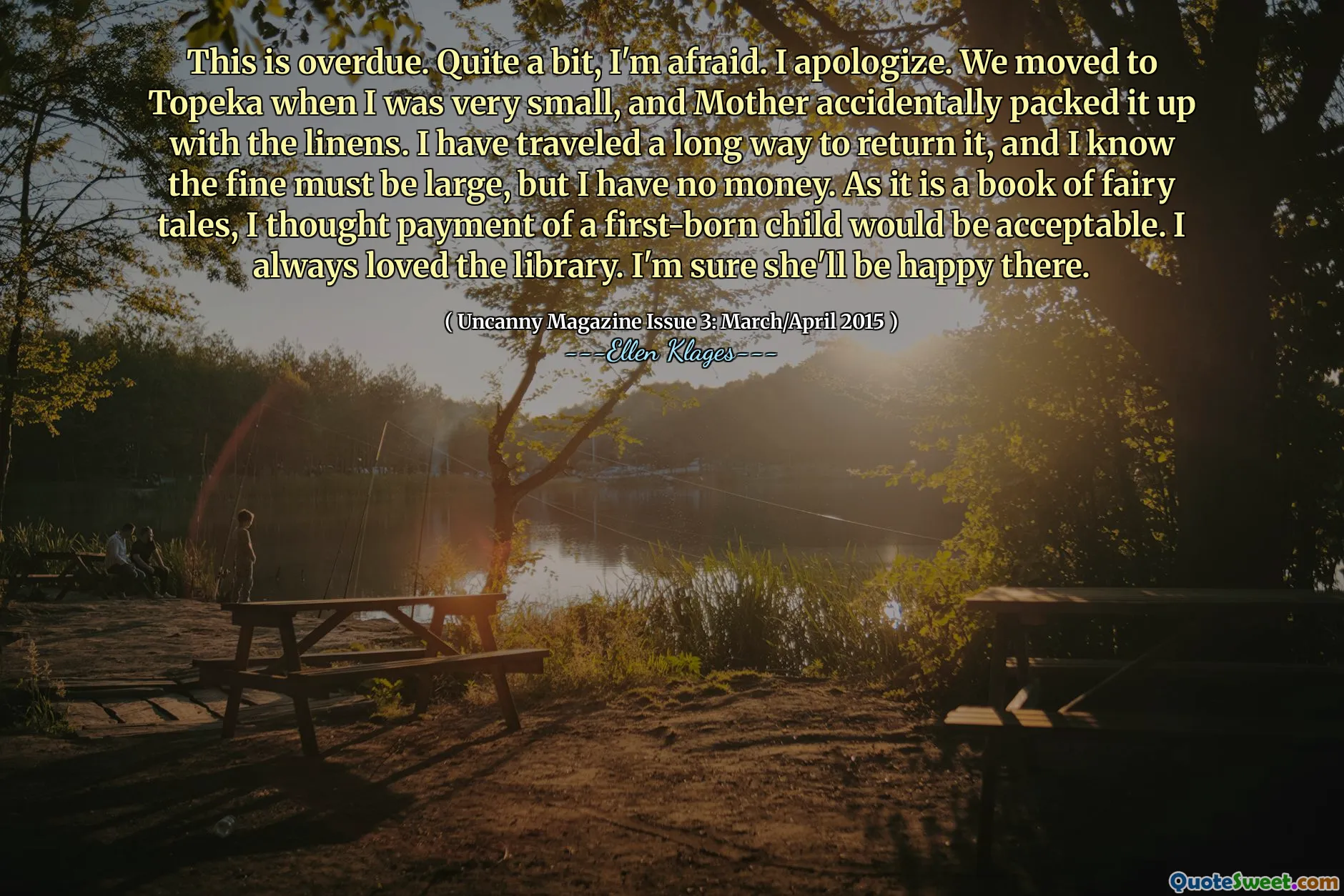 This is overdue. Quite a bit, I'm afraid. I apologize. We moved to Topeka when I was very small, and Mother accidentally packed it up with the linens. I have traveled a long way to return it, and I know the fine must be large, but I have no money. As it is a book of fairy tales, I thought payment of a first-born child would be acceptable. I always loved the library. I'm sure she'll be happy there.