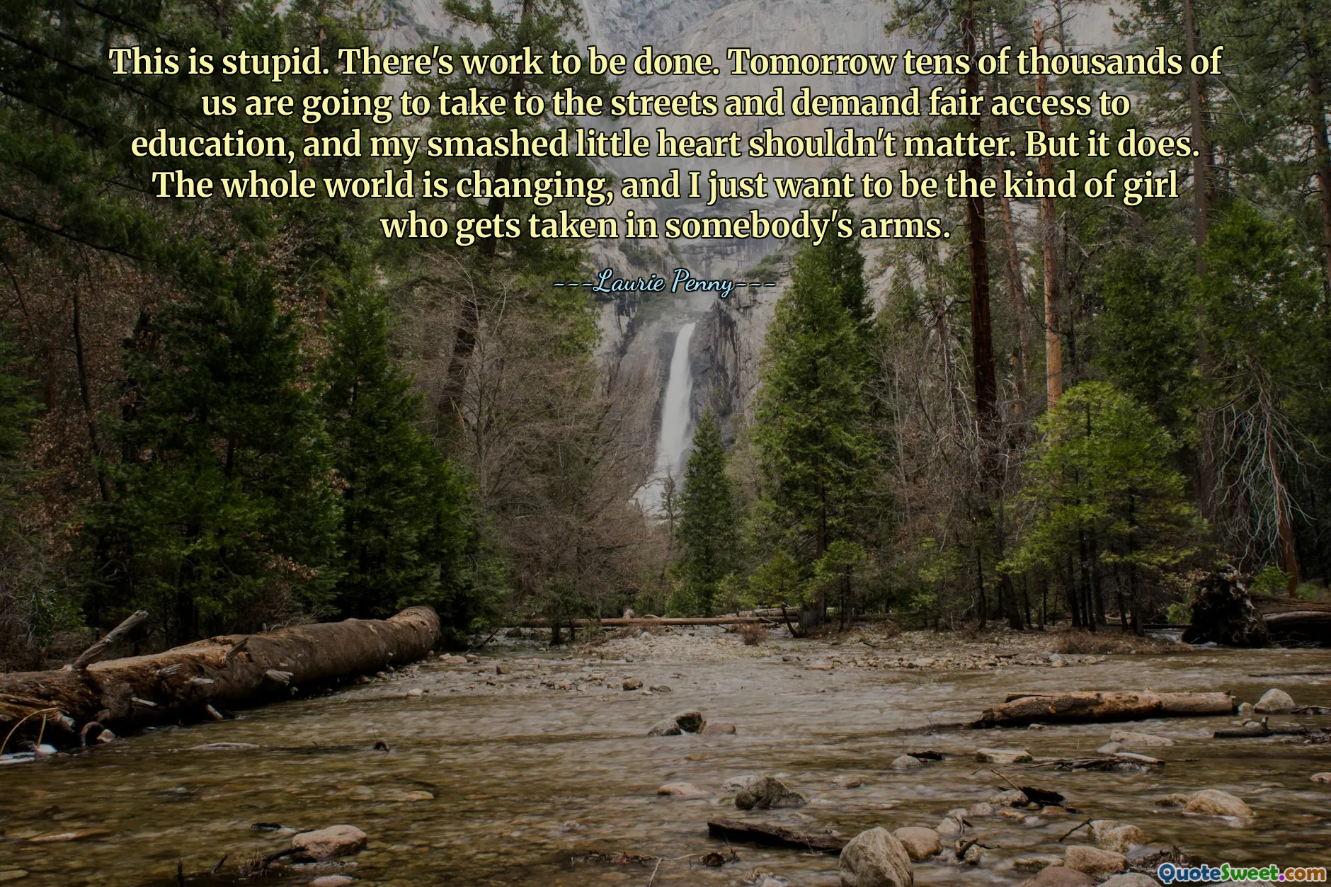 This is stupid. There's work to be done. Tomorrow tens of thousands of us are going to take to the streets and demand fair access to education, and my smashed little heart shouldn't matter. But it does. The whole world is changing, and I just want to be the kind of girl who gets taken in somebody's arms.