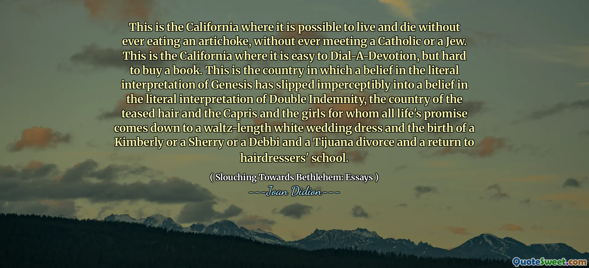 This is the California where it is possible to live and die without ever eating an artichoke, without ever meeting a Catholic or a Jew. This is the California where it is easy to Dial-A-Devotion, but hard to buy a book. This is the country in which a belief in the literal interpretation of Genesis has slipped imperceptibly into a belief in the literal interpretation of Double Indemnity, the country of the teased hair and the Capris and the girls for whom all life's promise comes down to a waltz-length white wedding dress and the birth of a Kimberly or a Sherry or a Debbi and a Tijuana divorce and a return to hairdressers' school.