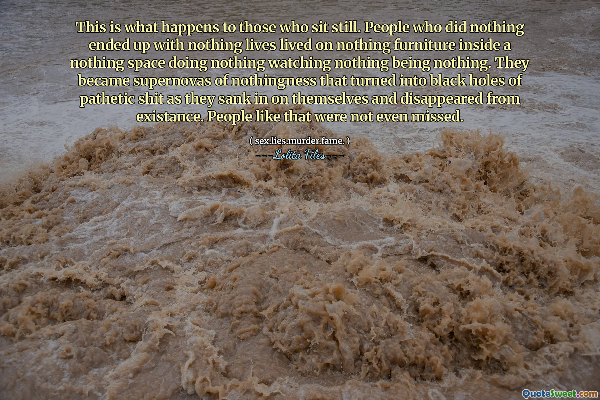 Acest lucru se întâmplă cu cei care stau nemișcați. Oamenii care nu au făcut nimic nu au sfârșit cu nimic vieți nu trăiau pe nimic de mobilier în interiorul unui spațiu nimic care nu face nimic să nu privească nimic nu este nimic. Au devenit supernovas de nimic care s -a transformat în găuri negre de rahat patetic, în timp ce s -au scufundat pe ei înșiși și au dispărut din existență. Oameni ca asta nici nu au fost ratați.