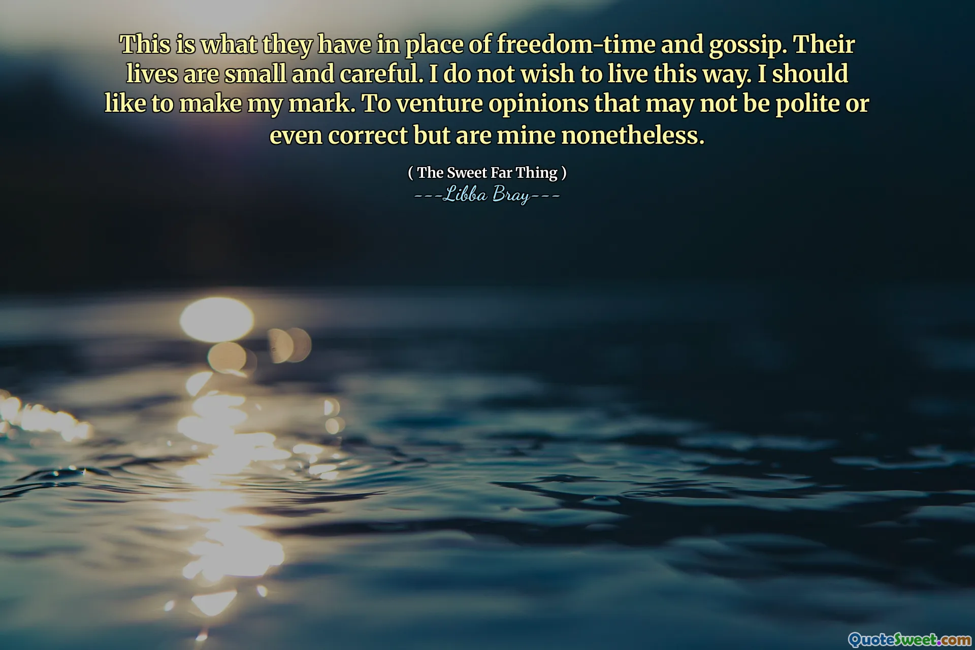 This is what they have in place of freedom-time and gossip. Their lives are small and careful. I do not wish to live this way. I should like to make my mark. To venture opinions that may not be polite or even correct but are mine nonetheless.