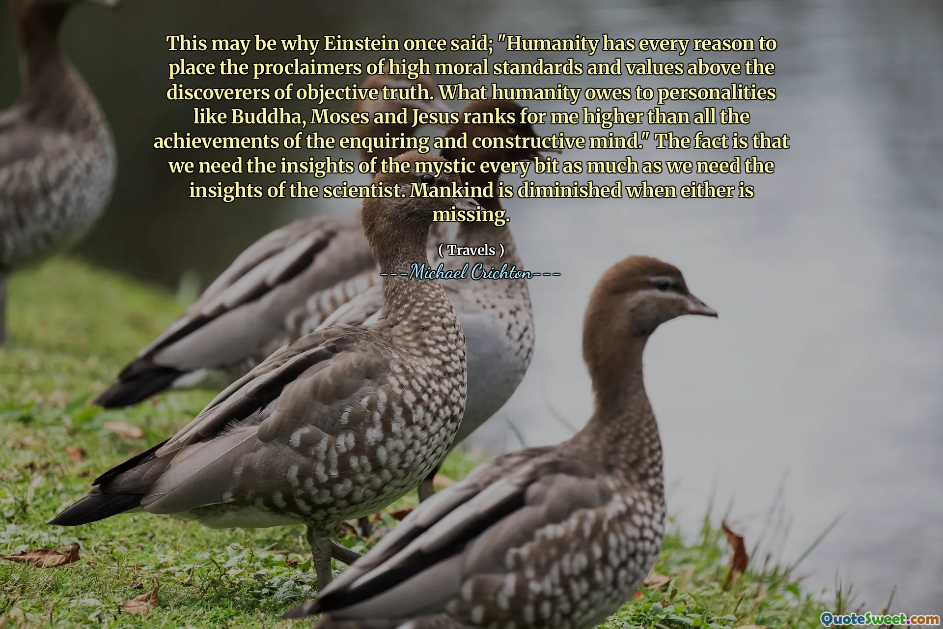 This may be why Einstein once said; "Humanity has every reason to place the proclaimers of high moral standards and values above the discoverers of objective truth. What humanity owes to personalities like Buddha, Moses and Jesus ranks for me higher than all the achievements of the enquiring and constructive mind." The fact is that we need the insights of the mystic every bit as much as we need the insights of the scientist. Mankind is diminished when either is missing.