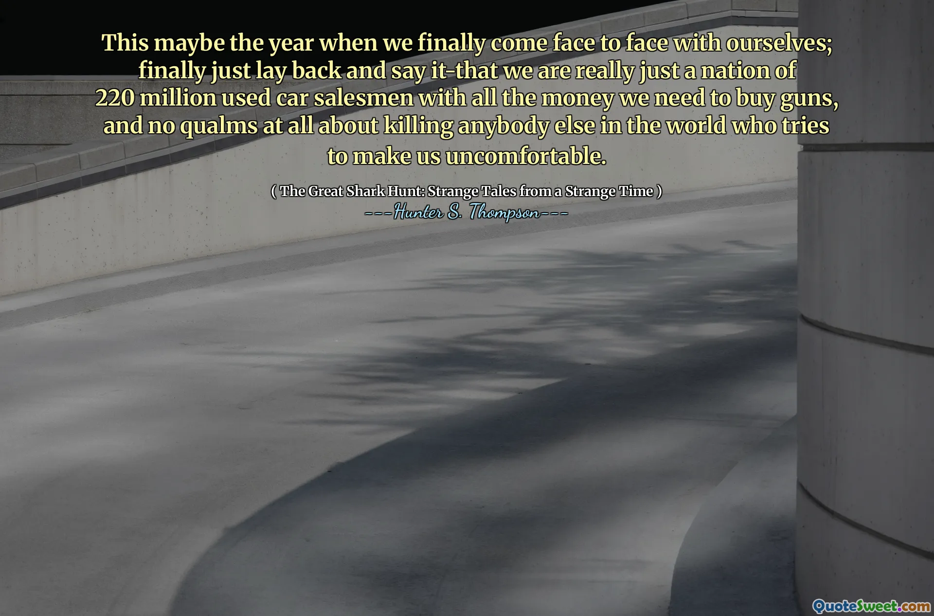 This maybe the year when we finally come face to face with ourselves; finally just lay back and say it-that we are really just a nation of 220 million used car salesmen with all the money we need to buy guns, and no qualms at all about killing anybody else in the world who tries to make us uncomfortable.