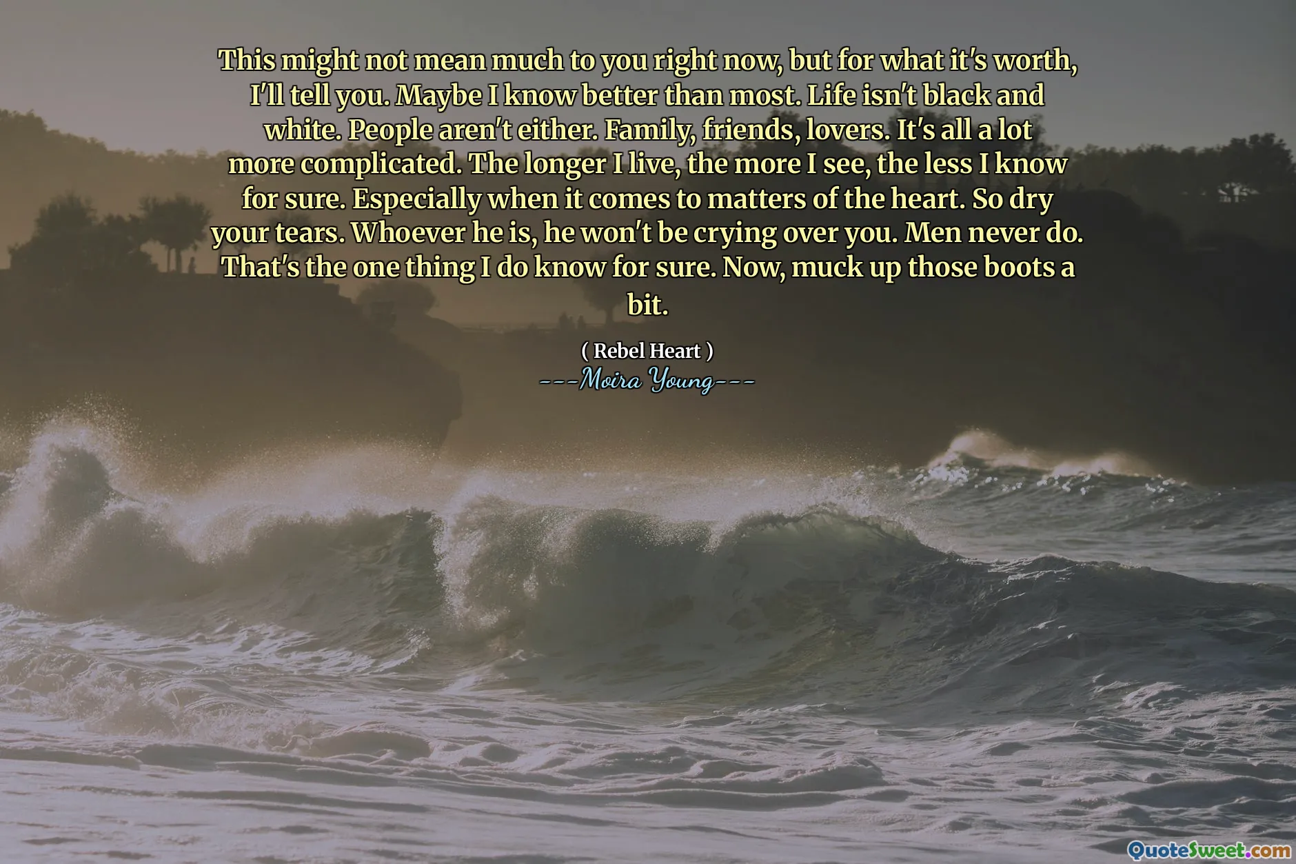 This might not mean much to you right now, but for what it's worth, I'll tell you. Maybe I know better than most. Life isn't black and white. People aren't either. Family, friends, lovers. It's all a lot more complicated. The longer I live, the more I see, the less I know for sure. Especially when it comes to matters of the heart. So dry your tears. Whoever he is, he won't be crying over you. Men never do. That's the one thing I do know for sure. Now, muck up those boots a bit.