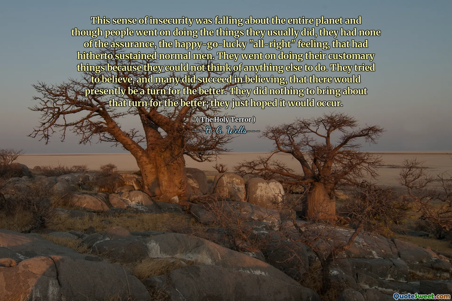 This sense of insecurity was falling about the entire planet and though people went on doing the things they usually did, they had none of the assurance, the happy-go-lucky "all-right" feeling, that had hitherto sustained normal men. They went on doing their customary things because they could not think of anything else to do. They tried to believe, and many did succeed in believing, that there would presently be a turn for the better. They did nothing to bring about that turn for the better; they just hoped it would occur.
