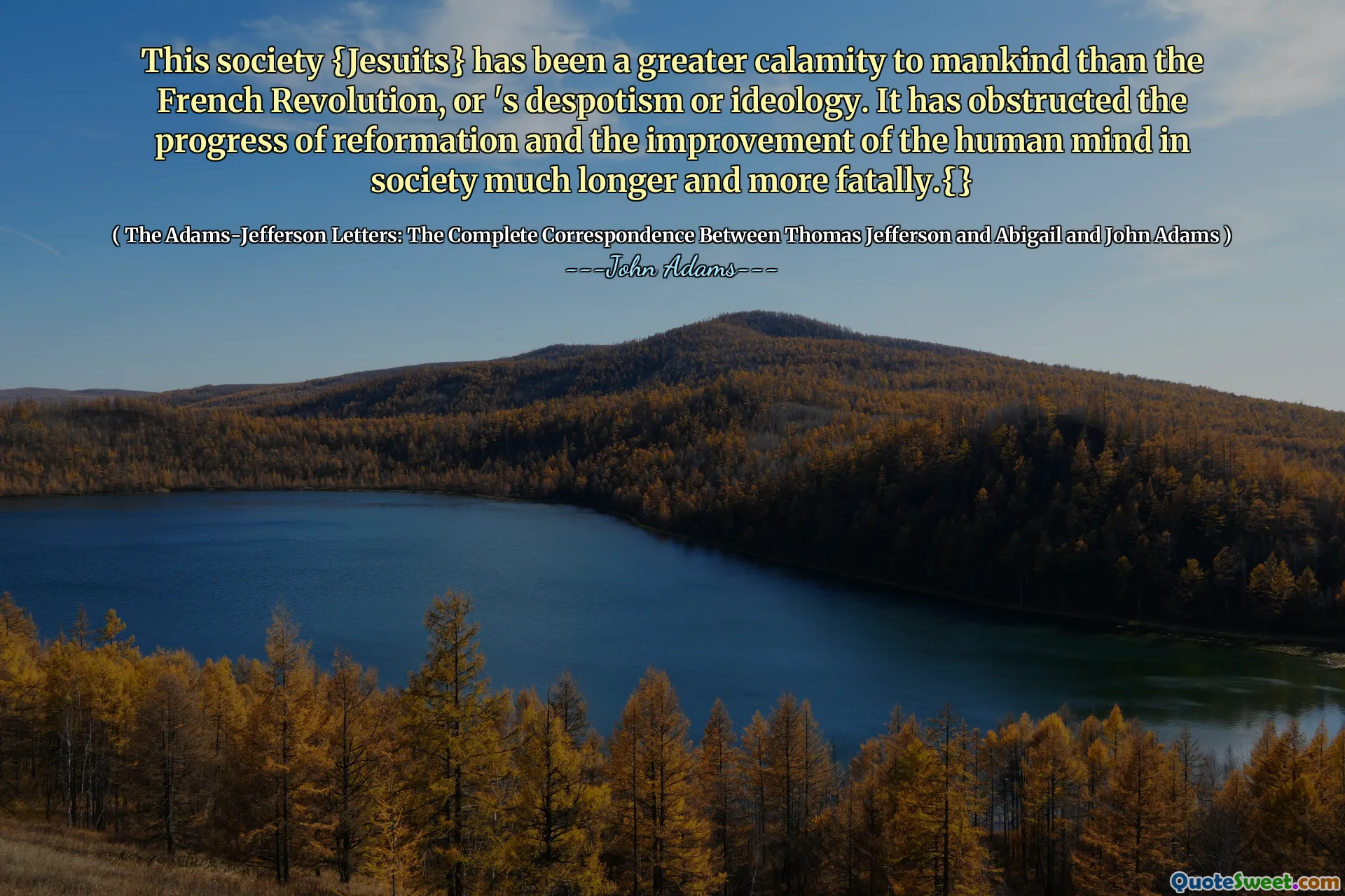 This society {Jesuits} has been a greater calamity to mankind than the French Revolution, or 's despotism or ideology. It has obstructed the progress of reformation and the improvement of the human mind in society much longer and more fatally.{}