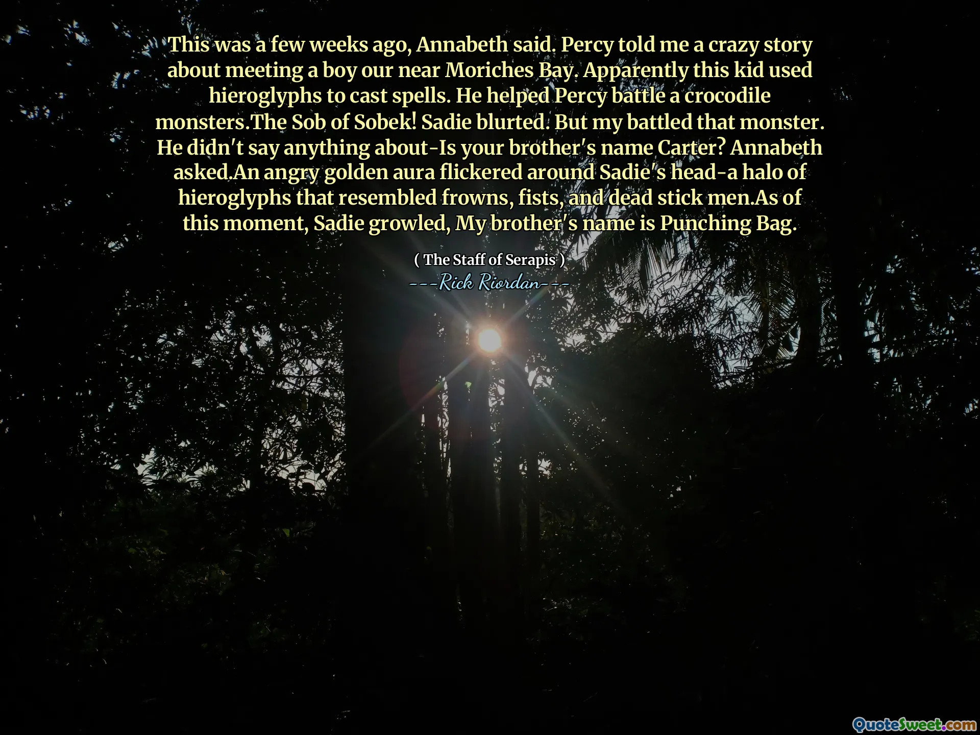 This was a few weeks ago, Annabeth said. Percy told me a crazy story about meeting a boy our near Moriches Bay. Apparently this kid used hieroglyphs to cast spells. He helped Percy battle a crocodile monsters.The Sob of Sobek! Sadie blurted. But my battled that monster. He didn't say anything about-Is your brother's name Carter? Annabeth asked.An angry golden aura flickered around Sadie's head-a halo of hieroglyphs that resembled frowns, fists, and dead stick men.As of this moment, Sadie growled, My brother's name is Punching Bag.