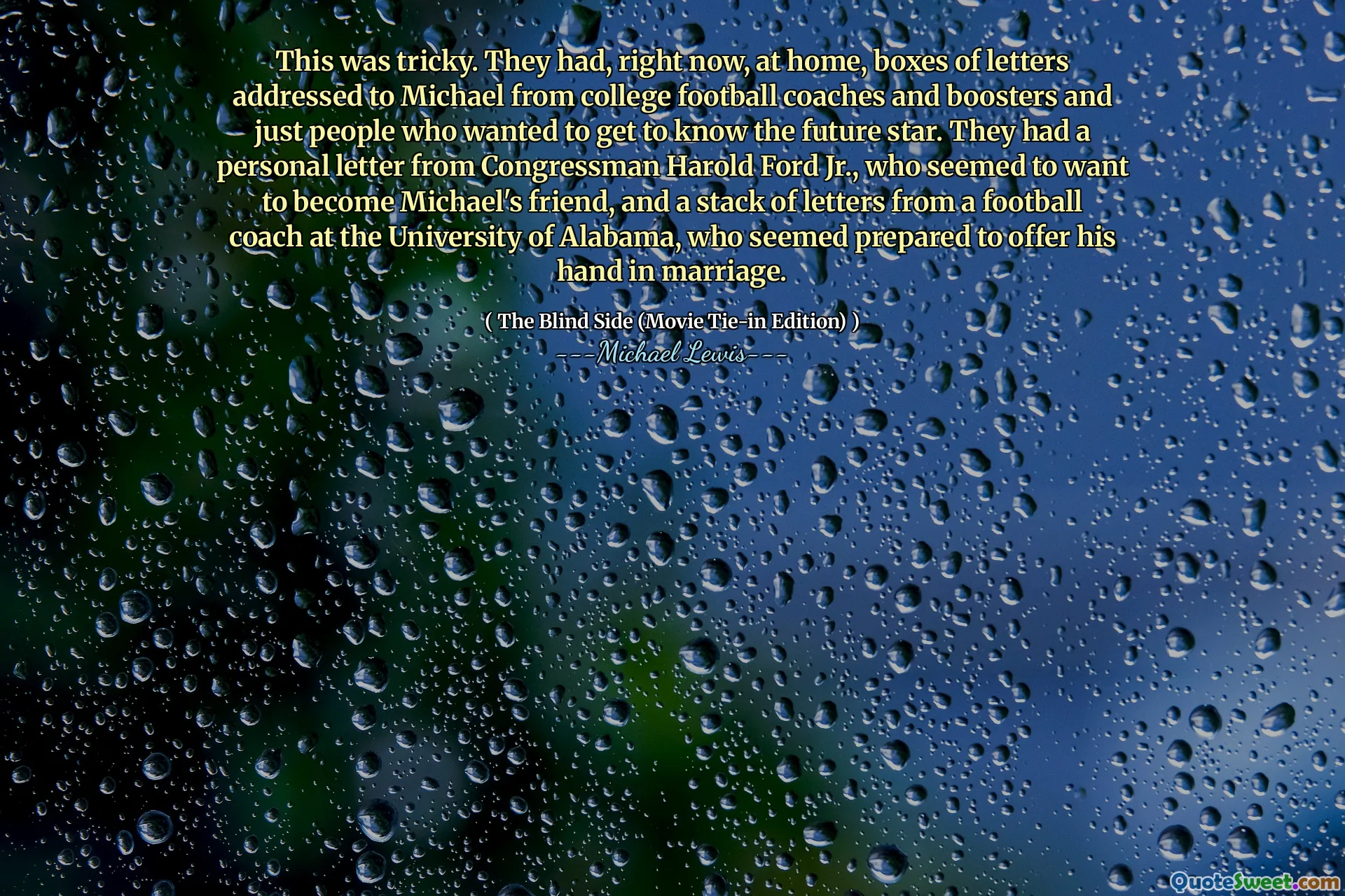 To było trudne. Mieli teraz w domu, pudełka listów skierowane do Michaela z trenerów i boosterów futbolu uniwersyteckiego oraz tylko ludzi, którzy chcieli poznać przyszłą gwiazdę. Mieli osobisty list od kongresmena Harolda Forda Jr., który wydawał się chcieć zostać przyjacielem Michaela, i stos listów od trenera piłki nożnej na University of Alabama, który wydawał się przygotowany do ofiarowania jego ręki w małżeństwie.