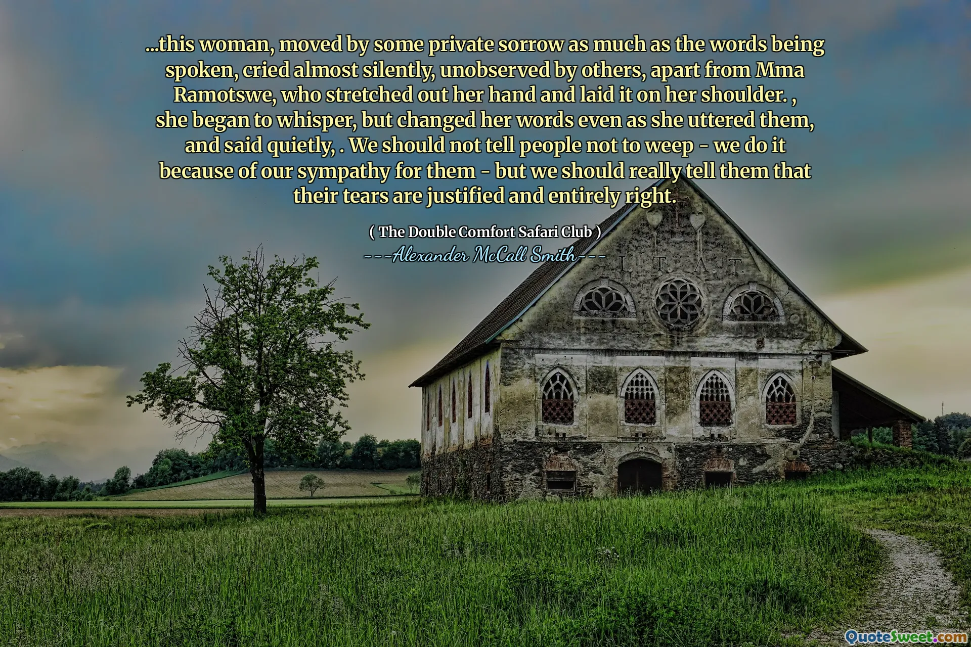 ... Această femeie, mișcată de o întristare privată la fel de mult ca cuvintele rostite, a plâns aproape în tăcere, neobservate de alții, în afară de MMA Ramotswe, care și -a întins mâna și a așezat -o pe umăr. , a început să șoptească, dar și -a schimbat cuvintele chiar în timp ce le -a rostit și a spus liniștit. Nu ar trebui să le spunem oamenilor să nu plângă - o facem din cauza simpatiei noastre pentru ei - dar ar trebui să le spunem cu adevărat că lacrimile lor sunt justificate și în întregime corecte.