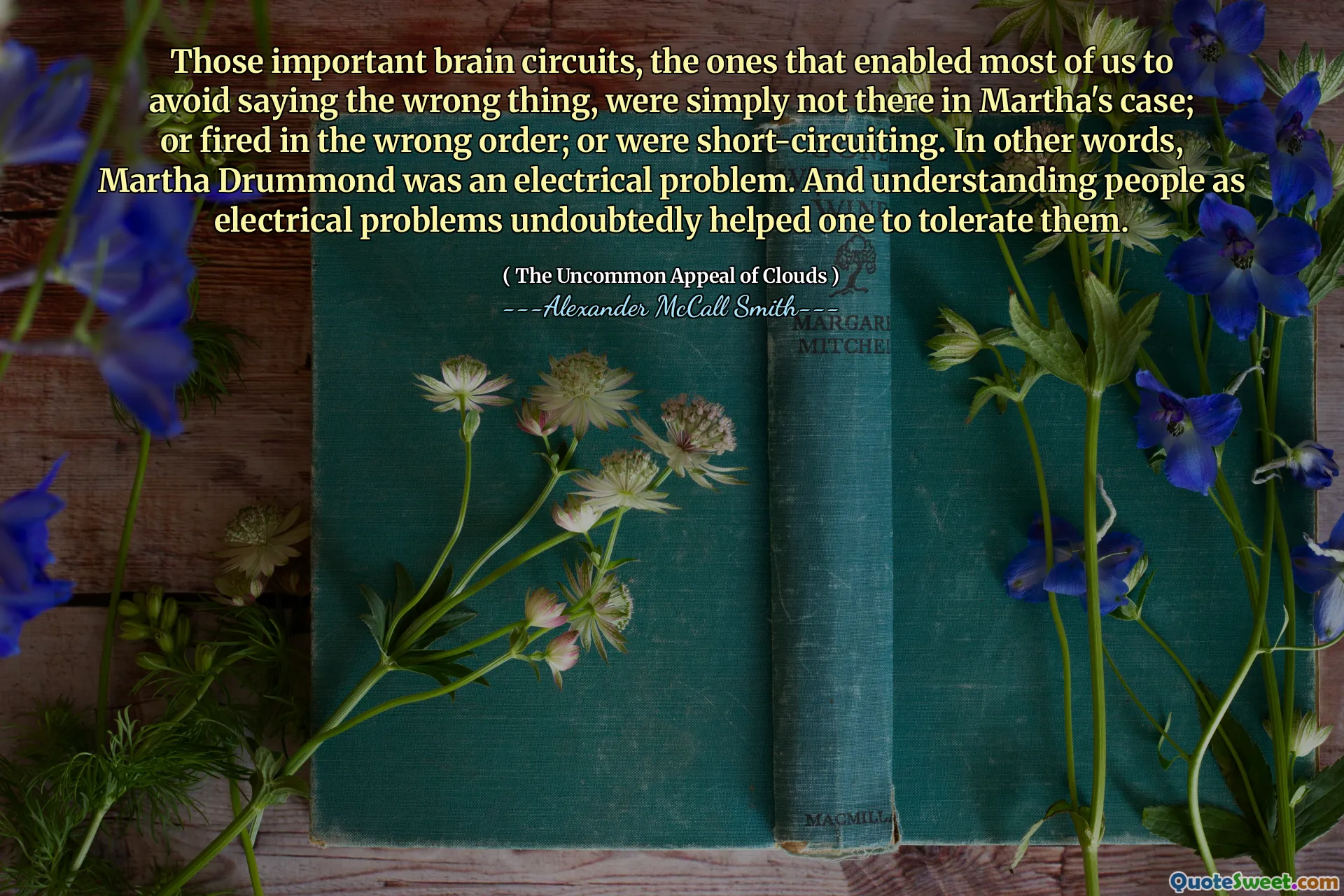 De viktiga hjärnkretsarna, de som gjorde det möjligt för de flesta av oss att undvika att säga fel sak, var helt enkelt inte där i Marthas fall; eller avfyras i fel ordning; eller var kortslutande. Med andra ord, Martha Drummond var ett elektriskt problem. Och att förstå människor som elektriska problem hjälpte utan tvekan en att tolerera dem.