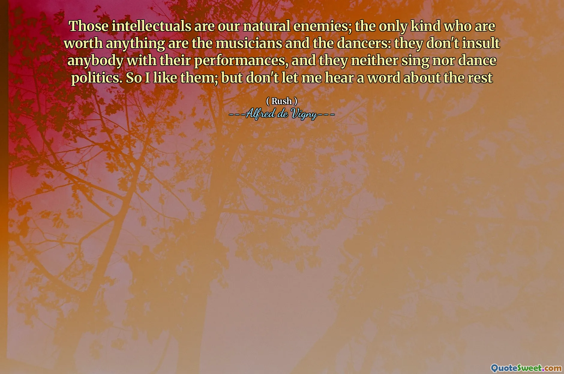 Those intellectuals are our natural enemies; the only kind who are worth anything are the musicians and the dancers: they don't insult anybody with their performances, and they neither sing nor dance politics. So I like them; but don't let me hear a word about the rest