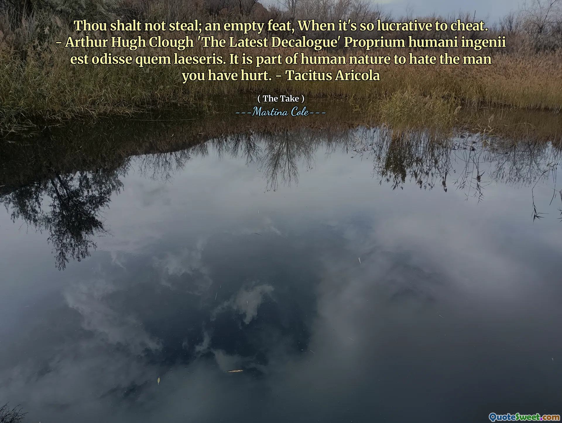 Thou shalt not steal; an empty feat, When it's so lucrative to cheat. - Arthur Hugh Clough 'The Latest Decalogue' Proprium humani ingenii est odisse quem laeseris. It is part of human nature to hate the man you have hurt. - Tacitus Aricola
