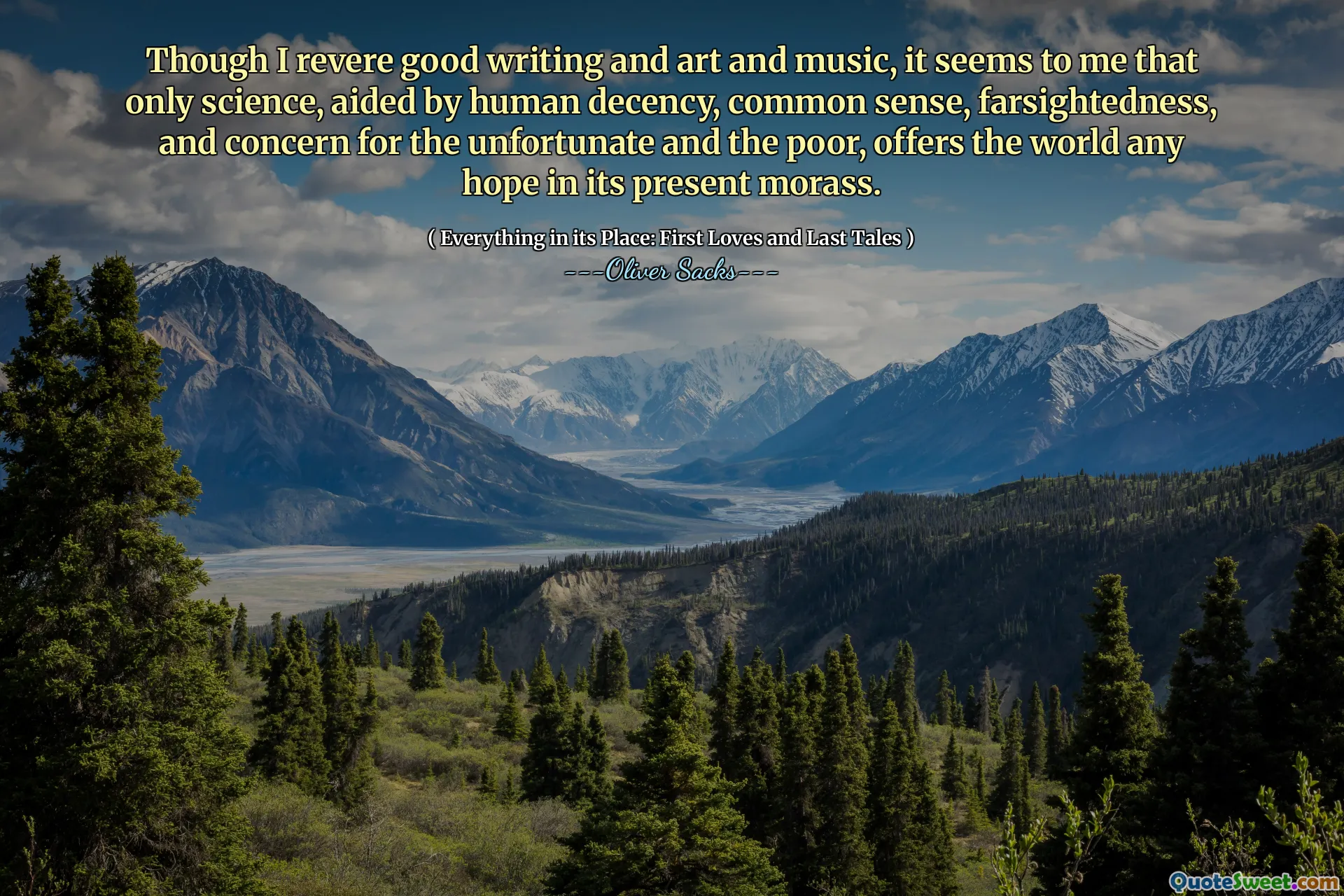Though I revere good writing and art and music, it seems to me that only science, aided by human decency, common sense, farsightedness, and concern for the unfortunate and the poor, offers the world any hope in its present morass.