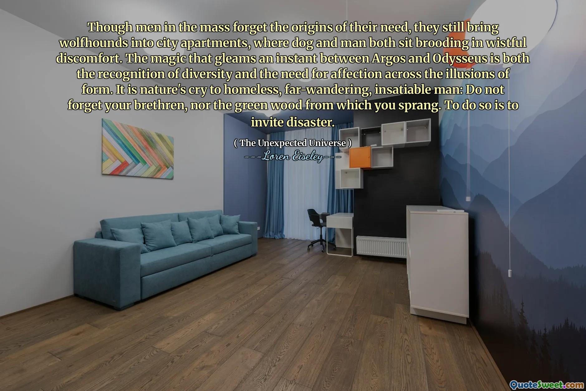 Though men in the mass forget the origins of their need, they still bring wolfhounds into city apartments, where dog and man both sit brooding in wistful discomfort. The magic that gleams an instant between Argos and Odysseus is both the recognition of diversity and the need for affection across the illusions of form. It is nature's cry to homeless, far-wandering, insatiable man: Do not forget your brethren, nor the green wood from which you sprang. To do so is to invite disaster.
