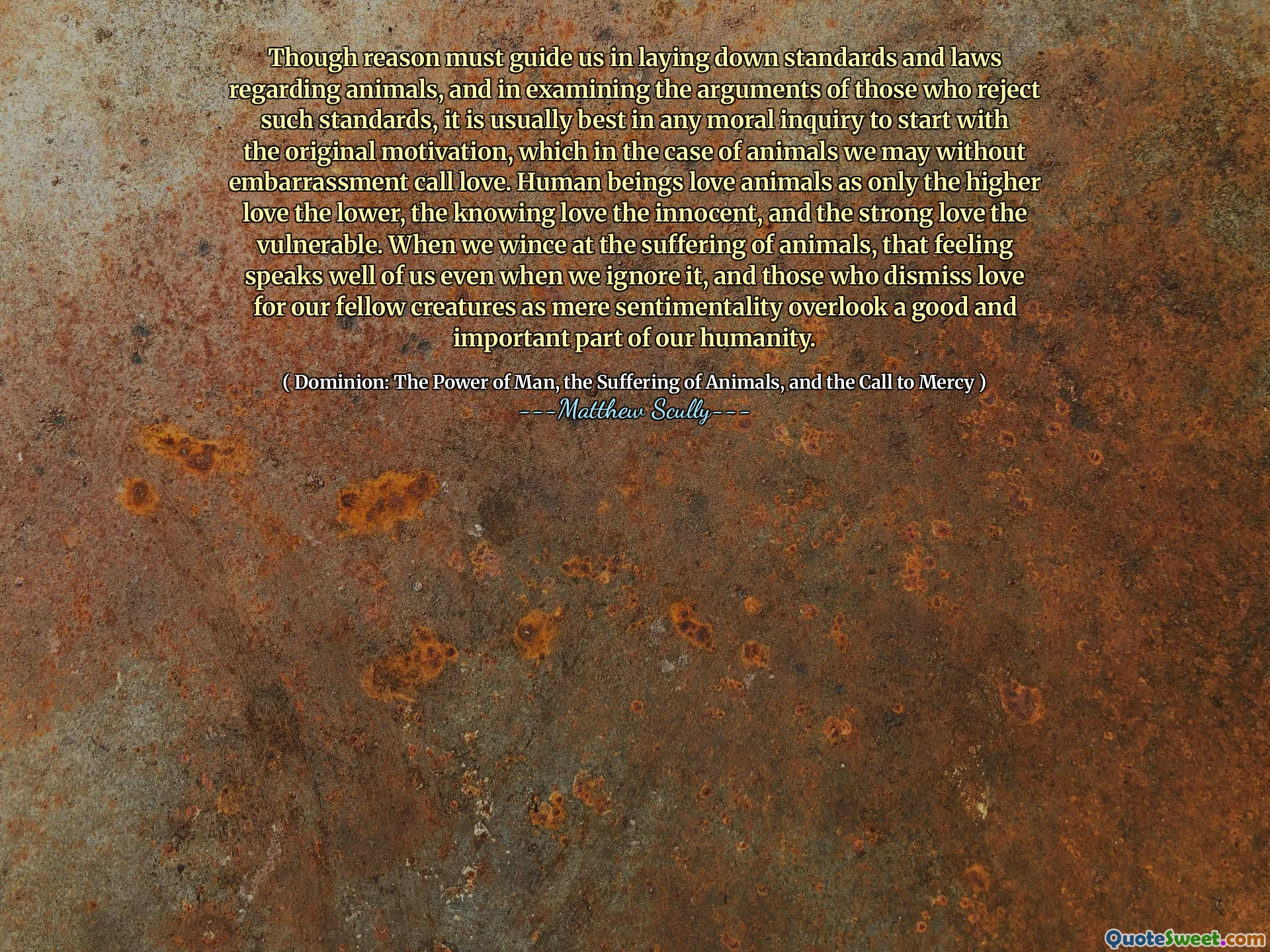 Aunque la razón debe guiarnos para establecer estándares y leyes con respecto a los animales, y al examinar los argumentos de aquellos que rechazan dichos estándares, generalmente es mejor en cualquier investigación moral comenzar con la motivación original, que en el caso de los animales podemos sin vergüenza llamar amor. Los seres humanos aman a los animales como solo los más bajos, el más bajo, el conocimiento de los conocimientos es inocente y el fuerte amor a los vulnerables. Cuando vamos al sufrimiento de los animales, ese sentimiento nos habla bien incluso cuando lo ignoramos, y aquellos que descartan el amor por nuestros compañeros criaturas como un mero sentimentalismo pasan por alto una parte buena e importante de nuestra humanidad.