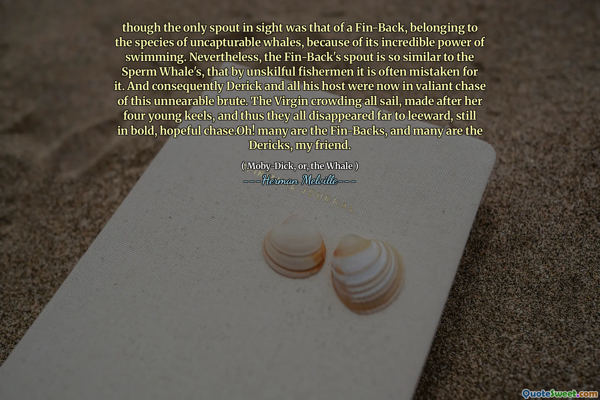 Mặc dù vòi duy nhất trong tầm nhìn là một hậu vệ, thuộc về các loài cá voi không khả năng, vì sức mạnh bơi lội đáng kinh ngạc của nó. Tuy nhiên, vòi của Fin-back rất giống với cá voi của tinh trùng, bởi những ngư dân không khéo léo, nó thường bị nhầm lẫn với nó. Và do đó, Derick và tất cả chủ nhà của anh ta hiện đang trong cuộc rượt đuổi dũng cảm của vũ phu không thể thay đổi này. Virgin chen chúc tất cả các thuyền buồm, được thực hiện sau bốn keels trẻ của cô, và do đó tất cả họ biến mất xa đến Leeward, vẫn còn táo bạo, đầy hy vọng Chase.oh! Nhiều người là hậu vệ, và nhiều người là những kẻ độc ác, bạn của tôi.