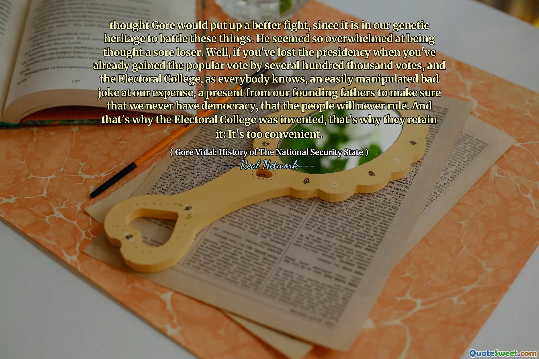 thought Gore would put up a better fight, since it is in our genetic heritage to battle these things. He seemed so overwhelmed at being thought a sore loser. Well, if you've lost the presidency when you've already gained the popular vote by several hundred thousand votes, and the Electoral College, as everybody knows, an easily manipulated bad joke at our expense, a present from our founding fathers to make sure that we never have democracy, that the people will never rule. And that's why the Electoral College was invented, that's why they retain it: It's too convenient.
