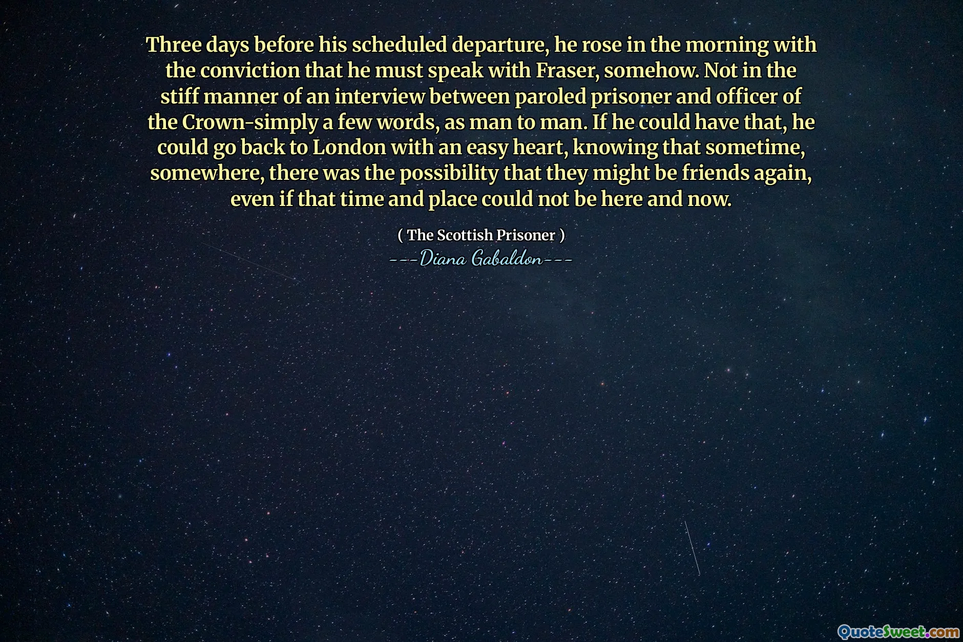 Three days before his scheduled departure, he rose in the morning with the conviction that he must speak with Fraser, somehow. Not in the stiff manner of an interview between paroled prisoner and officer of the Crown-simply a few words, as man to man. If he could have that, he could go back to London with an easy heart, knowing that sometime, somewhere, there was the possibility that they might be friends again, even if that time and place could not be here and now.