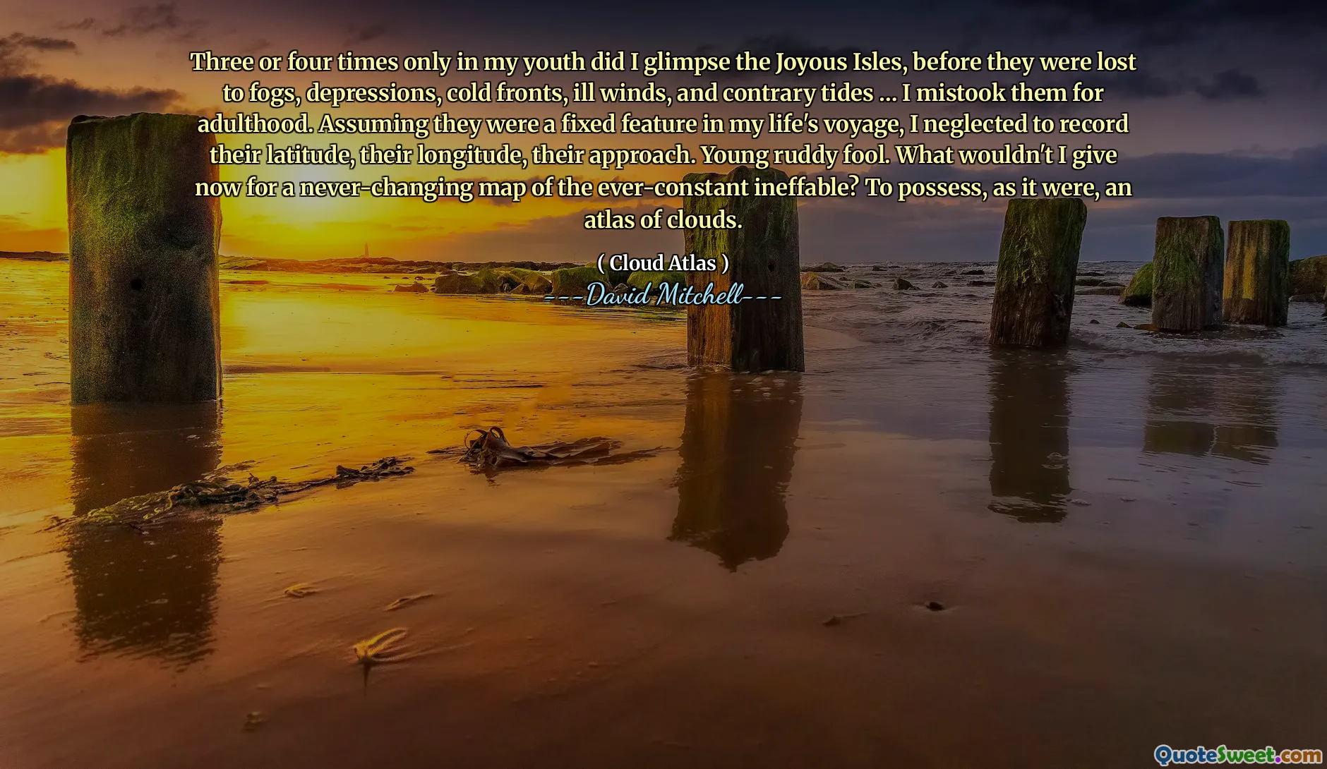 अपनी युवावस्था में केवल तीन या चार बार ही मैंने जॉयस द्वीपों को देखा था, इससे पहले कि वे कोहरे, अवसाद, ठंडी हवाओं, बीमार हवाओं और विपरीत ज्वार में खो गए थे... मैंने उन्हें वयस्कता के लिए गलत समझा। यह मानते हुए कि वे मेरे जीवन की यात्रा में एक निश्चित विशेषता थे, मैंने उनके अक्षांश, उनके देशांतर, उनके दृष्टिकोण को रिकॉर्ड करने की उपेक्षा की। युवा सुर्ख मूर्ख. अब मैं उस सर्वदा अनिर्वचनीय के कभी न बदलने वाले मानचित्र के लिए क्या नहीं दूँगा? मानो, बादलों का एक एटलस अपने पास रखना।