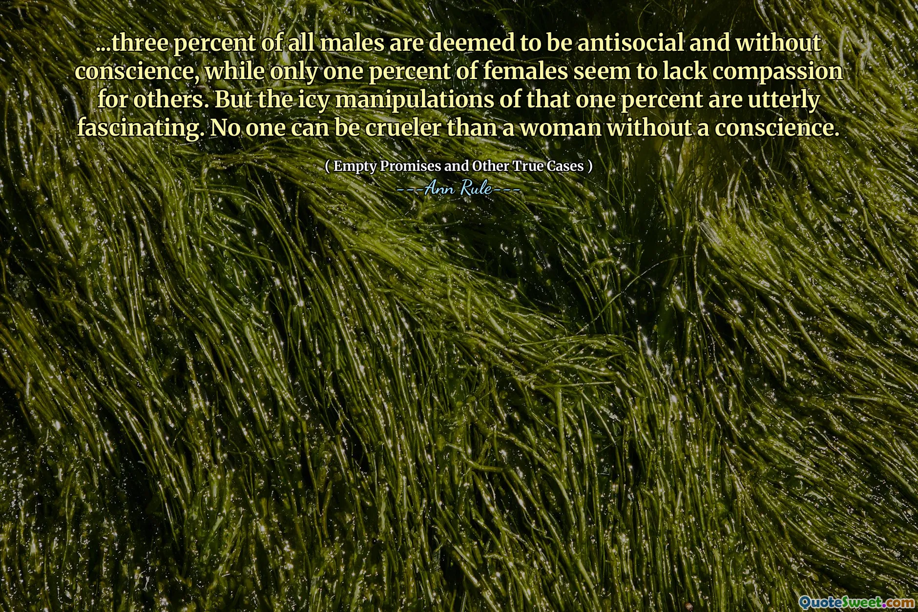 ...three percent of all males are deemed to be antisocial and without conscience, while only one percent of females seem to lack compassion for others. But the icy manipulations of that one percent are utterly fascinating. No one can be crueler than a woman without a conscience.