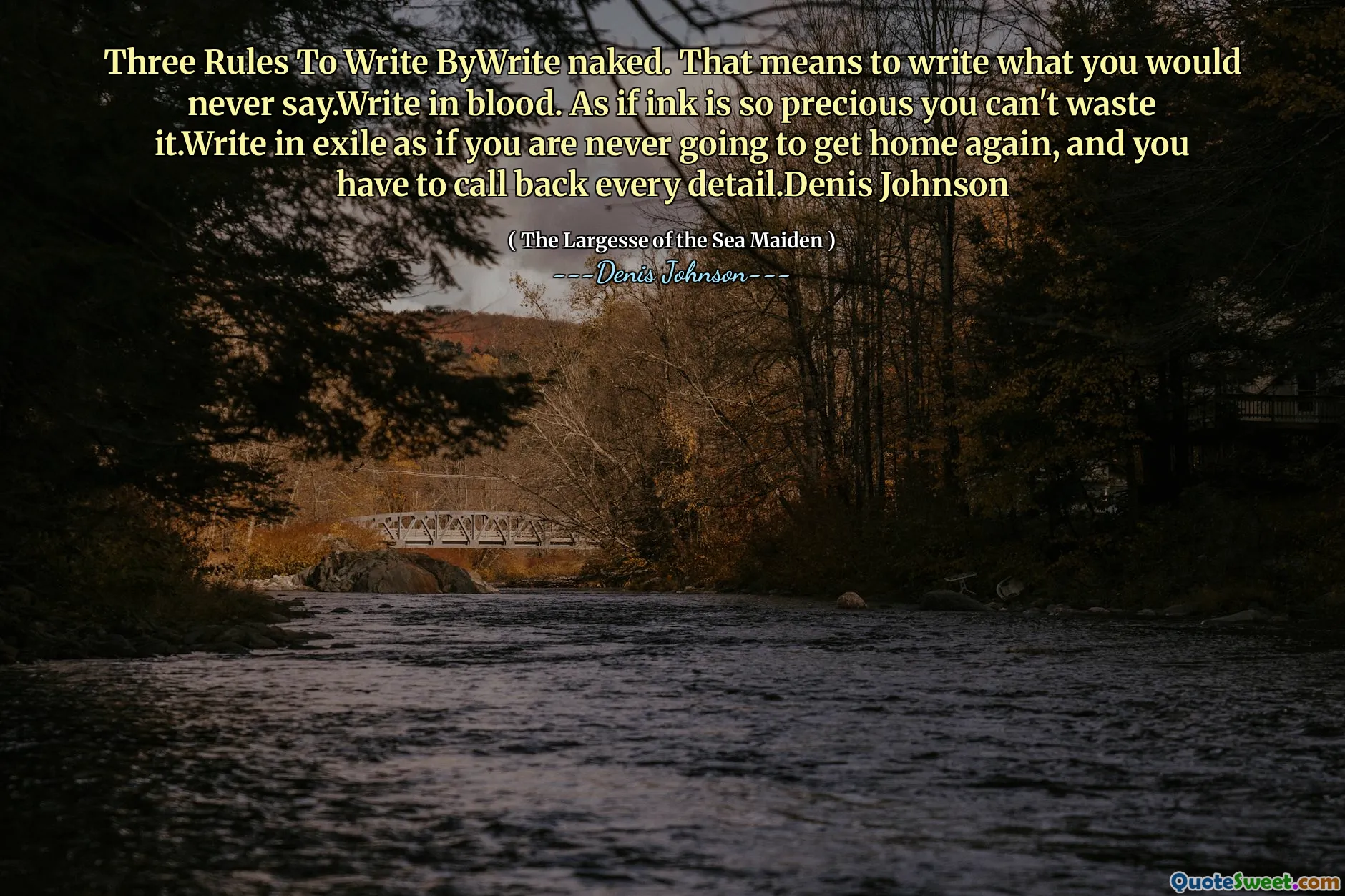 Three Rules To Write ByWrite naked. That means to write what you would never say.Write in blood. As if ink is so precious you can't waste it.Write in exile as if you are never going to get home again, and you have to call back every detail.Denis Johnson