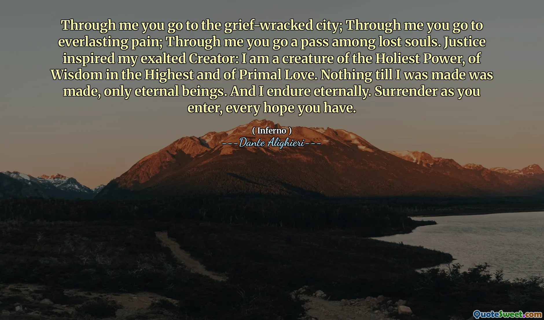 Through me you go to the grief-wracked city; Through me you go to everlasting pain; Through me you go a pass among lost souls. Justice inspired my exalted Creator: I am a creature of the Holiest Power, of Wisdom in the Highest and of Primal Love. Nothing till I was made was made, only eternal beings. And I endure eternally. Surrender as you enter, every hope you have.