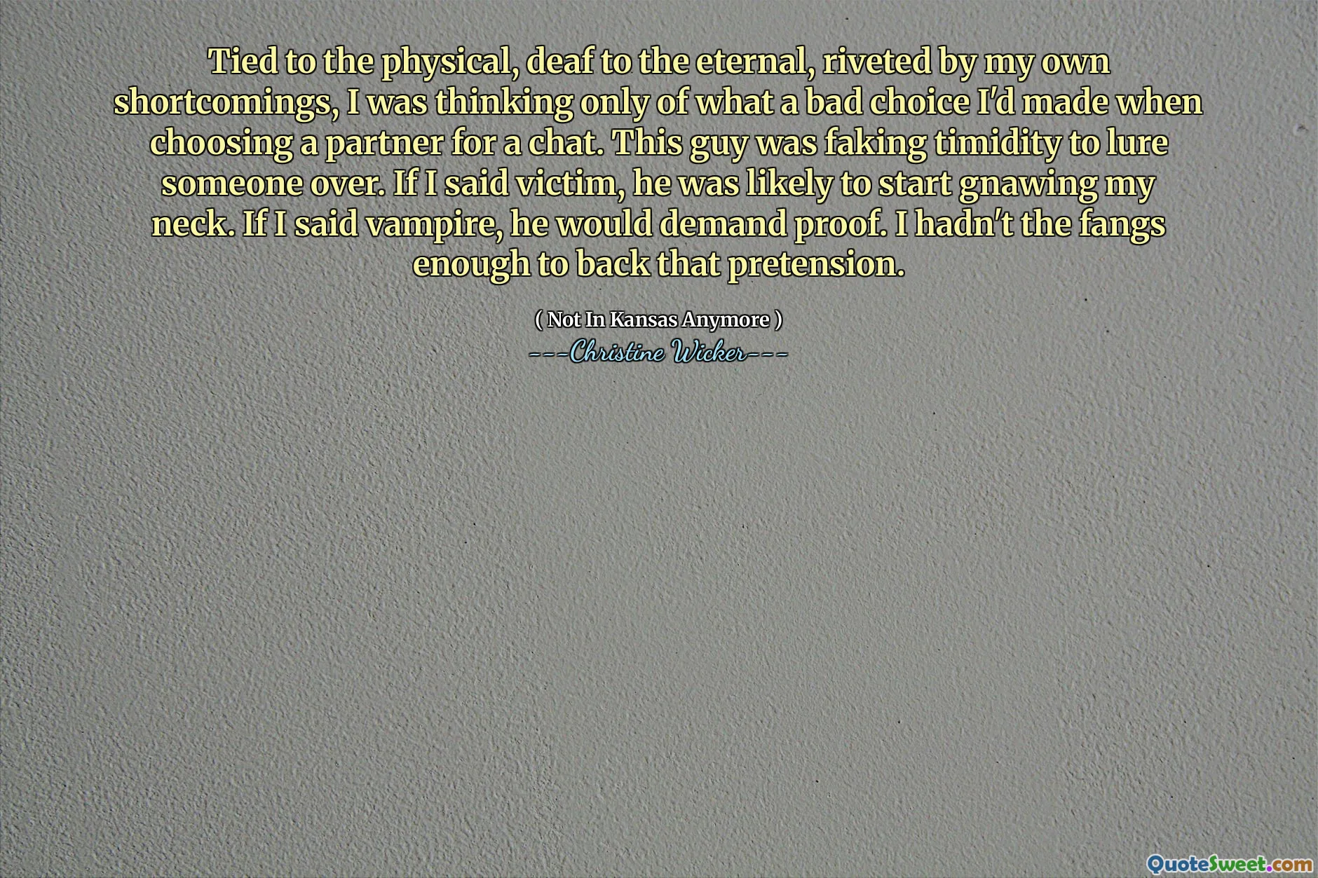 Tied to the physical, deaf to the eternal, riveted by my own shortcomings, I was thinking only of what a bad choice I'd made when choosing a partner for a chat. This guy was faking timidity to lure someone over. If I said victim, he was likely to start gnawing my neck. If I said vampire, he would demand proof. I hadn't the fangs enough to back that pretension.