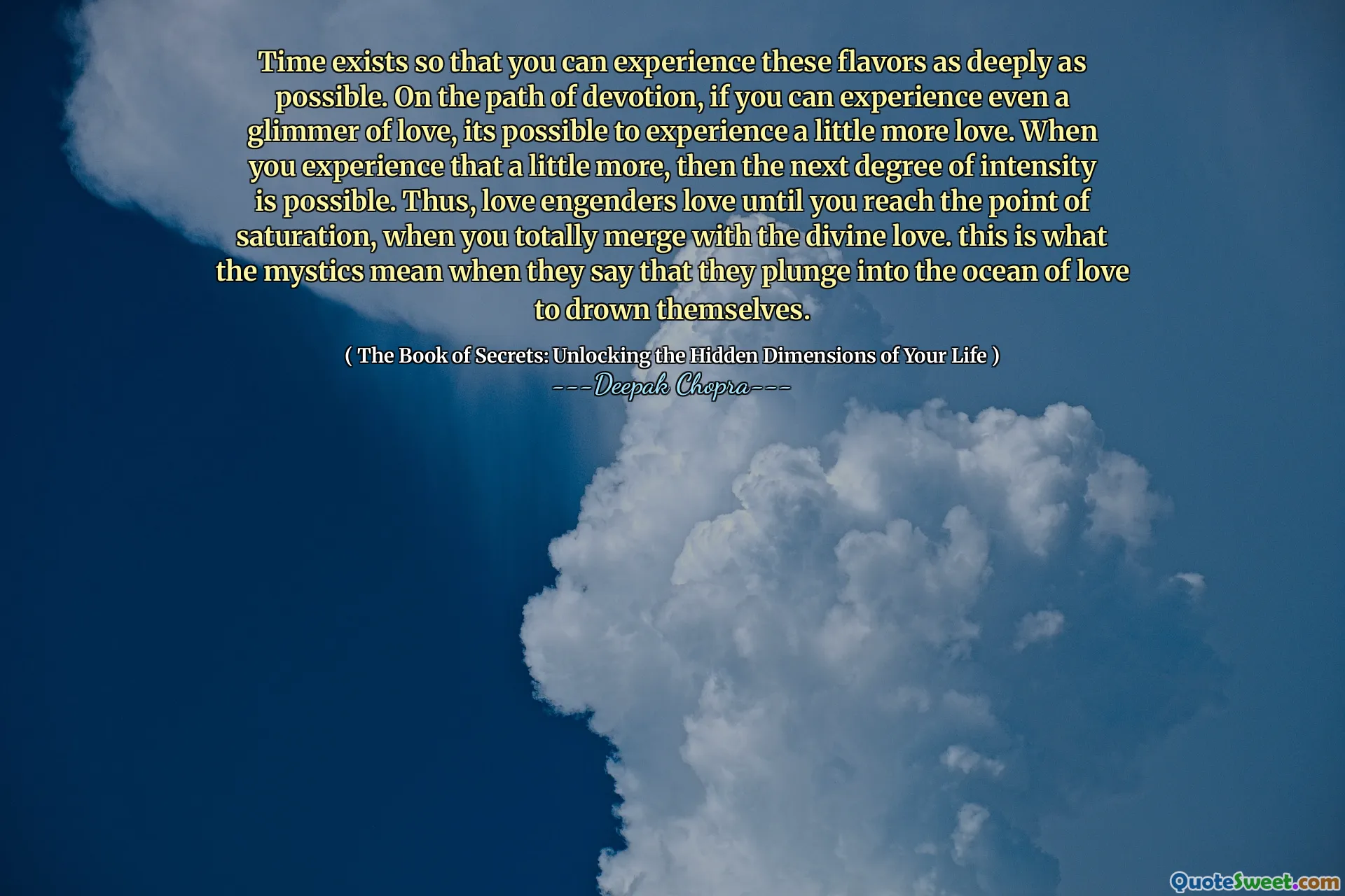 Time exists so that you can experience these flavors as deeply as possible. On the path of devotion, if you can experience even a glimmer of love, its possible to experience a little more love. When you experience that a little more, then the next degree of intensity is possible. Thus, love engenders love until you reach the point of saturation, when you totally merge with the divine love. this is what the mystics mean when they say that they plunge into the ocean of love to drown themselves.